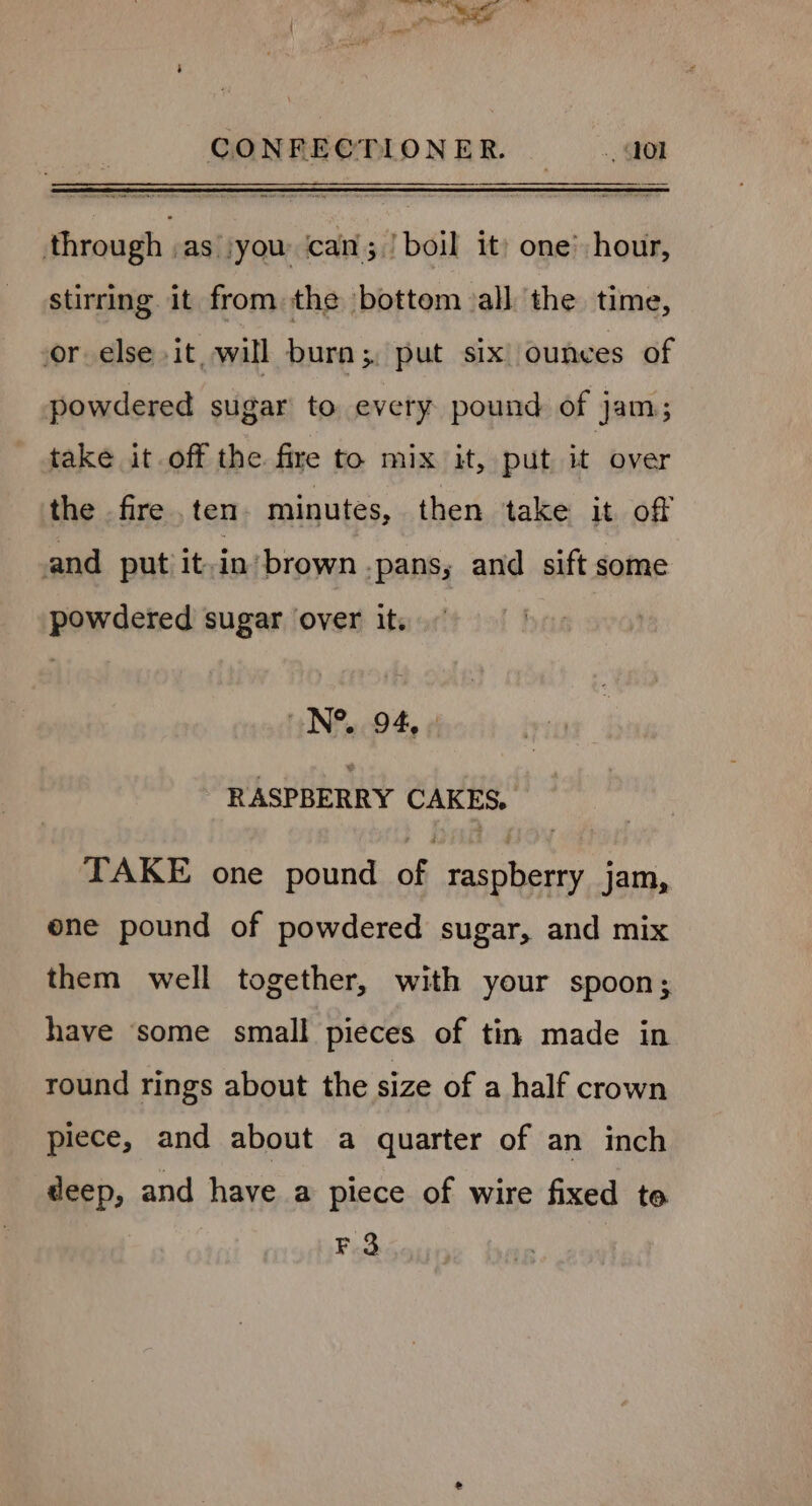 ¥ a CONFECTIONER. —.,Q0l through .as\ you can; ! boil it) one’ hour, stirring it from the bottom all the time, sor_else it, will burn;. put six: ounces of powdered sugar to every. pound of jam; take it off the fire to mix it, put it over the fire . ten minutes, then ‘take it. of and put it-in’ brown -pans, and sift some powdered sugar over it. N°. 94, - - RASPBERRY CAKES, TAKE one pound of raspberry jam, one pound of powdered sugar, and mix them well together, with your spoon; have some small pieces of tin made in round rings about the size of a half crown piece, and about a quarter of an inch deep, and have a piece of wire fixed te F3