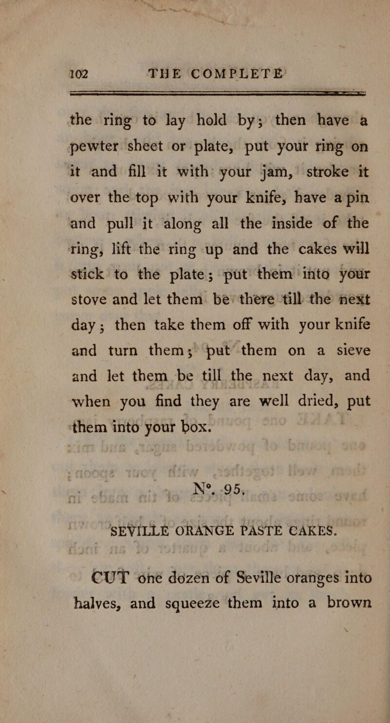 a the ring to lay hold by; then have a pewter sheet or plate, put your ring on it and fill it with your jam, stroke it over the top with your knife, have a pin and pull it along all the inside of the ting, lift the ring up and the cakes will stick to the plate; put them into your stove and let them. be’ there till the next day ; then take them off with your knife and turn them; put them on a sieve and let them be till the next day, and when you find they are well dried, Fe them into your box. N°, .95, SEVILLE ORANGE PASTE CAKES. CUT one dozen of Seville oranges into halves, and squeeze them into a brown