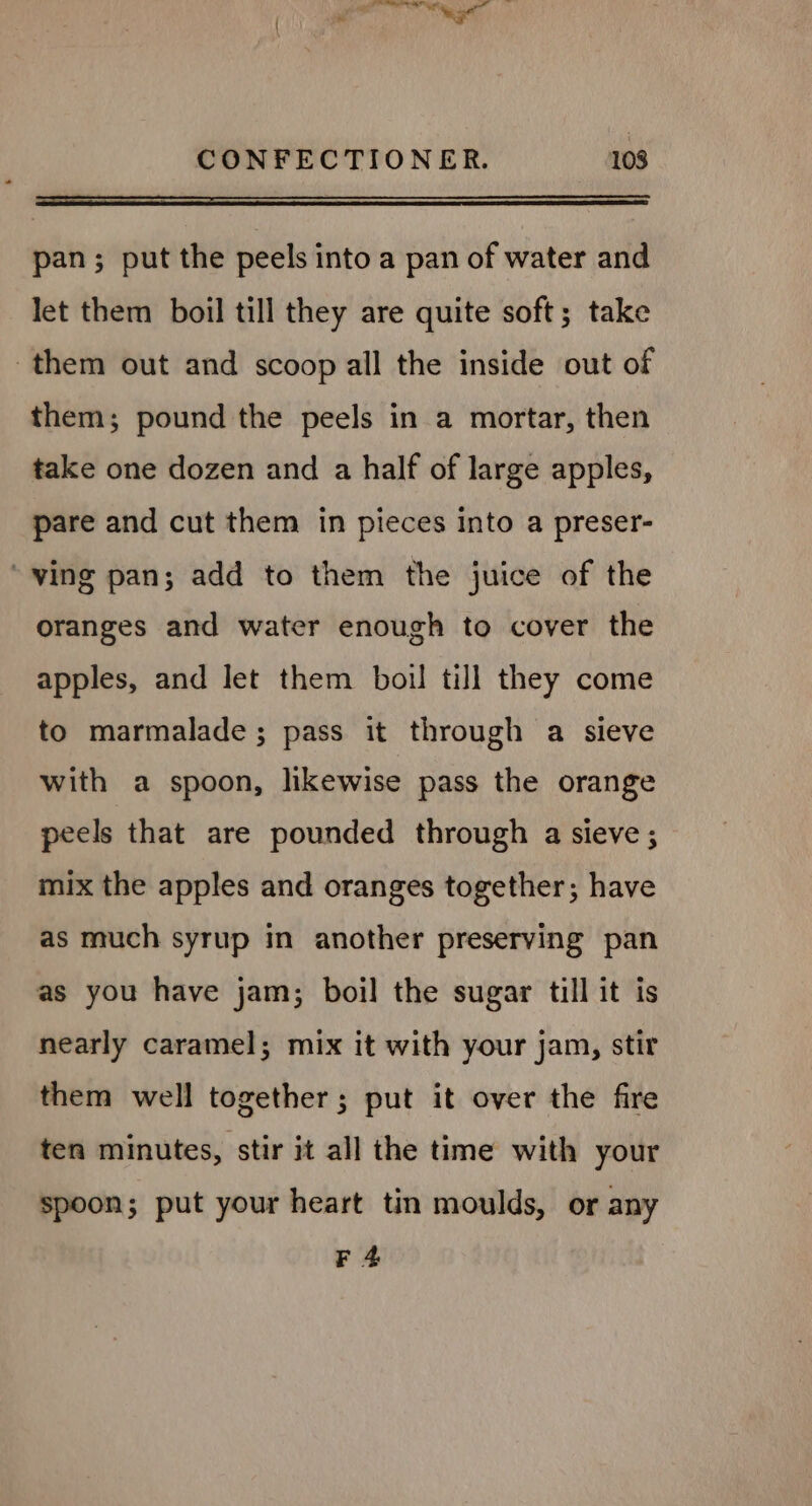 +f ae toe age CONFECTIONER. 108 —— ee pan; put the peels into a pan of water and let them boil till they are quite soft; take them out and scoop all the inside out of them; pound the peels in a mortar, then take one dozen and a half of large apples, pare and cut them in pieces into a preser- ‘ving pan; add to them the juice of the oranges and water enough to cover the apples, and let them boil till they come to marmalade ; pass it through a sieve with a spoon, likewise pass the orange peels that are pounded through a sieve ; mix the apples and oranges together; have as much syrup in another preserving pan as you have jam; boil the sugar till it is nearly caramel; mix it with your jam, stir them well together; put it over the fire ten minutes, stir it all the time with your spoon; put your heart tin moulds, or any F 4