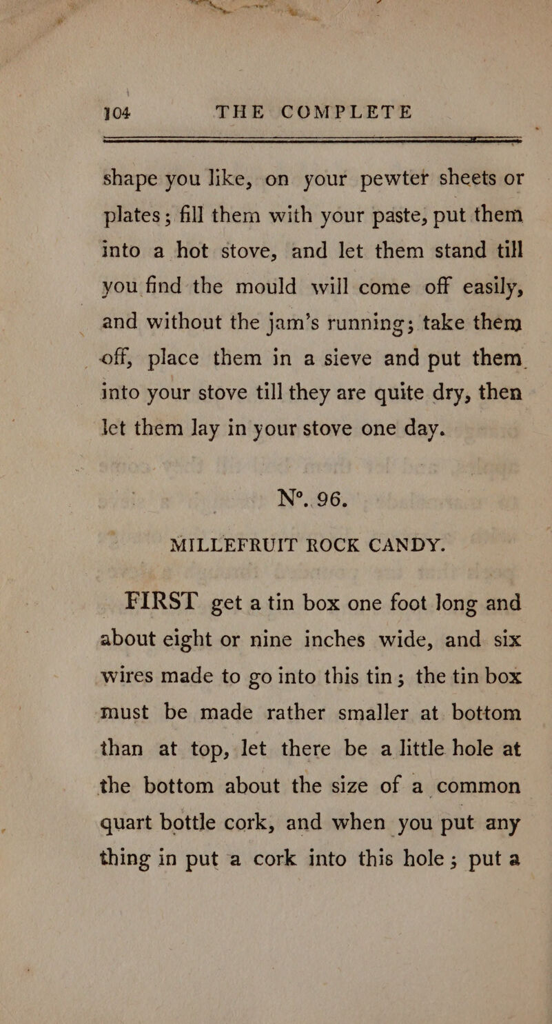 shape you like, on your pewter sheets or plates ; fill them with your paste, put them into a hot stove, and let them stand till you find the mould will come off easily, and without the jam’s running; take them _ off, place them in a sieve and put them. into your stove till they are quite dry, then let them lay in your stove one day. N°... 96. MILLEFRUIT ROCK CANDY. FIRST get a tin box one foot long and about eight or nine inches wide, and six wires made to go into this tin; the tin box must be made rather smaller at. bottom than at top, let there be a little hole at the bottom about the size of a common quart bottle cork, and when you put any thing in put a cork into this hole; puta