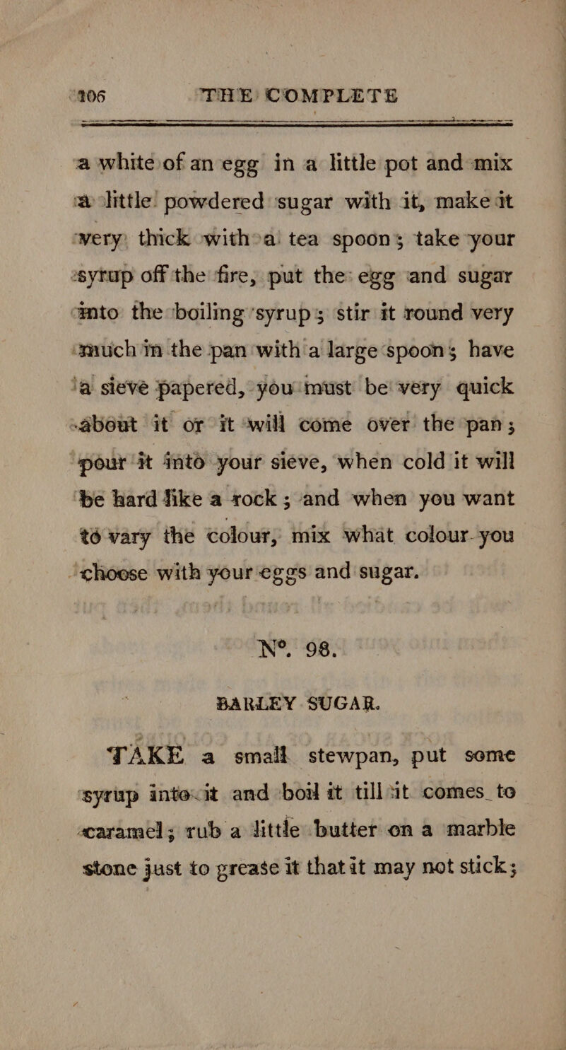 _— ——— anne a white of an egg in a little pot and mix whittle: powdered ‘sugar with it, make tt wery: thick witha! tea spoons; take your syrup off the ‘fire, put the: egg and sugar ato the boiling syrups stir it round very emuch in the pan with a large‘spoons have ‘a sievé papered, you must be’ very quick About it or it awill come over the pan; pour Ht ito your sieve, when cold it will ‘be hard Jike a rock ; and when you want to vary the colour, mix what colour. you ‘choese with your eggs and sugar. N®. 98. BARLEY SUGAR. TAKE a small stewpan, put some ‘syrup intecit and boil it tillut comes_to acaramel; rub a little butter on a marble stone just to grease it that it may not stick;