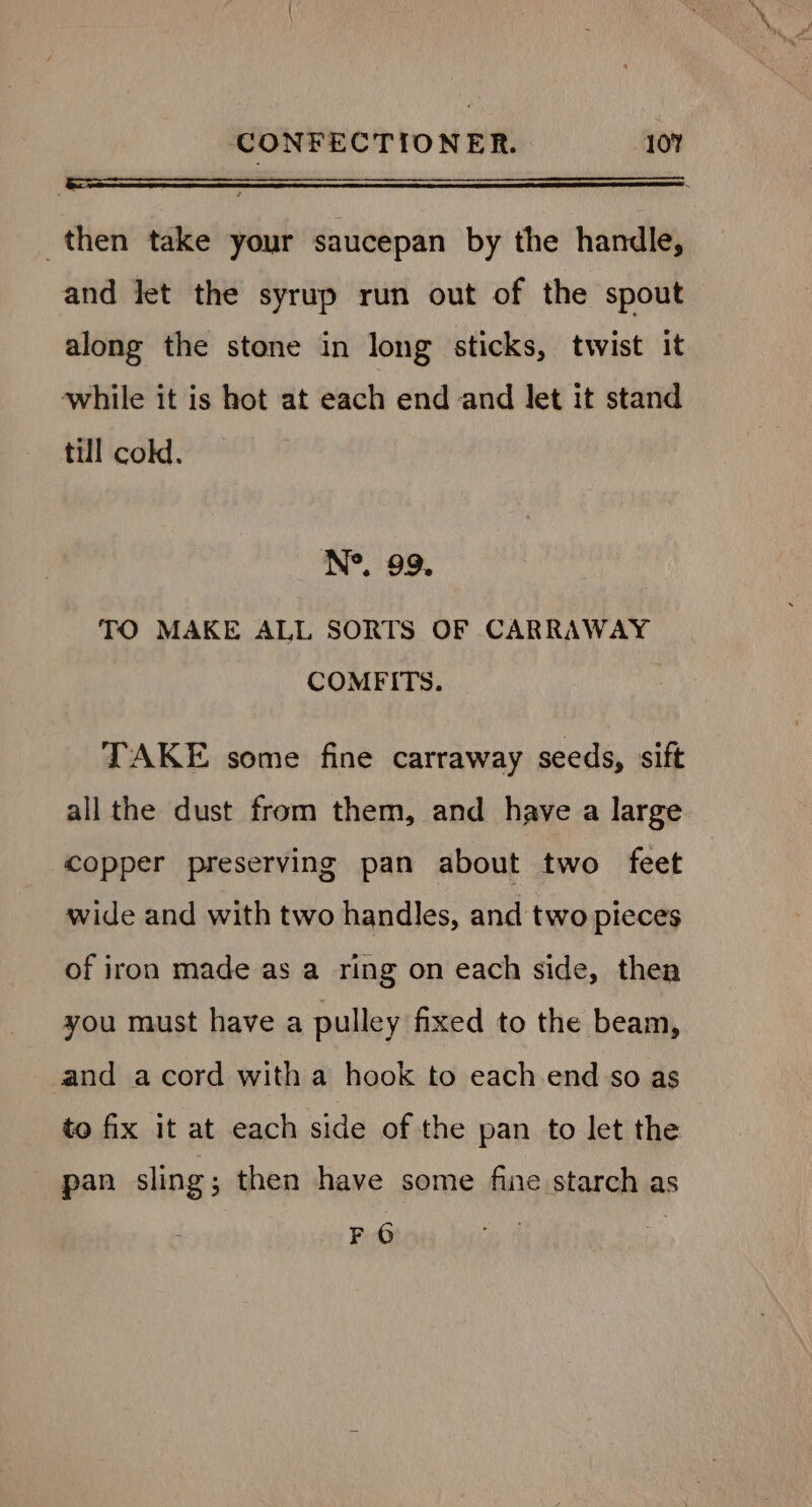 then take your saucepan by the handle, and let the syrup run out of the spout along the stone in long sticks, twist it while it is hot at each end and let it stand till cold. TO MAKE ALL SORTS OF CARRAWAY COMFITS. TAKE some fine carraway seeds, sift all the dust from them, and have a large copper preserving pan about two feet wide and with two handles, and two pieces of iron made as a ring on each side, thea you must have a pulley fixed to the beam, and acord with a hook to each end so as to fix it at each side of the pan to let the pan sling; then have some fine starch as FO