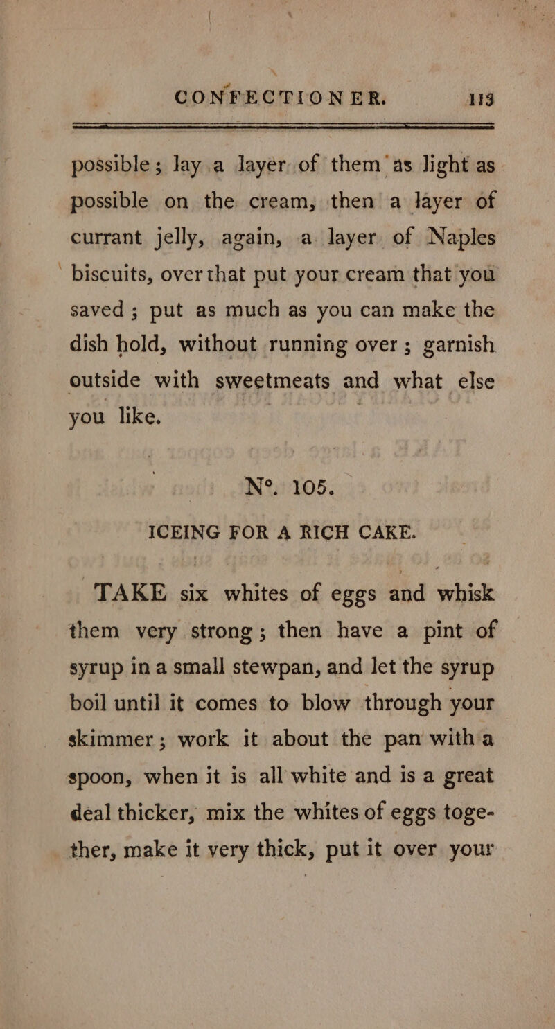 possible; Jay a layer of them ‘as light as possible on the cream, then a layer of currant jelly, again, a layer of Naples ' biscuits, over that put your cream that you saved ; put as much as you can make the dish hold, without running over; garnish outside with sweetmeats and what else you like. N°. 105. ICEING FOR A RICH CAKE. TAKE six whites of eggs and whisk them very strong; then have a pint of syrup in a small stewpan, and let the syrup boil until it comes to blow through your skimmer; work it about the pan witha spoon, when it is all white and is a great deal thicker, mix the whites of eggs toge- ther, make it very thick, put it over your