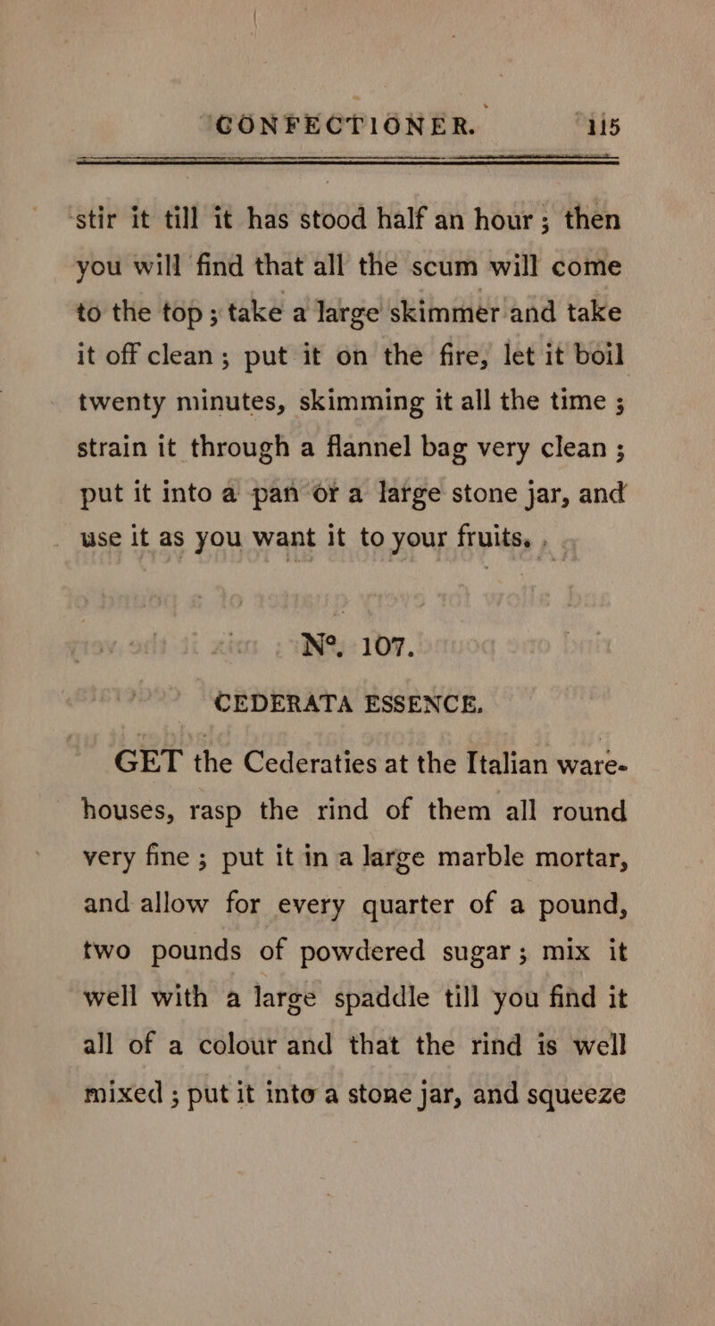 ‘stir it till it has stood half an hour; then you will find that all the scum will come to the top ; take a large skimmer and take it off clean; put it on the fire, let it boil twenty minutes, skimming it all the time ; strain it through a flannel bag very clean ; put it into a pan or a large stone jar, and _ use it as you want it to your fruits, , N°. 107. CEDERATA ESSENCE. GET the Cederaties at the Italian ware- houses, rasp the rind of them all round very fine ; put it ina large marble mortar, and allow for every quarter of a pound, two pounds of powdered sugar; mix it well with a large spaddle till you find it all of a colour and that the rind is well mixed ; put it into a stone jar, and squeeze