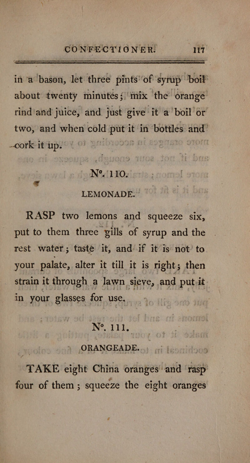 in ‘a bason, let three pints ‘of syrup ‘boif about twenty minutés {mix the’ orange rind'and juice, and just give it a boil or two, and when cold put it in bottles and: cork it up. N°. 1 10. LEMONADE. © RASP two lemons and squeeze six, put to them three gills of syrup and the rest water; taste it, and if it is not’ to your palate, alter it till it is right; then strain it through a lawn sieve, and put it in your glasses for use. NS DED ,ORANGEADE. TAKE eight China oranges and ‘rasp * e four of them ; squeeze the eight oranges