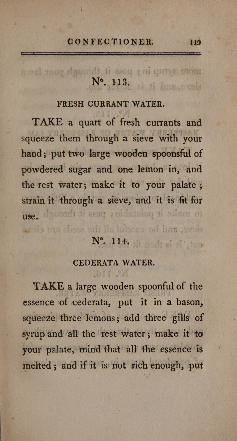 N°. 113. FRESH CURRANT WATER. TAKE a quart of fresh currants and squeeze them through a sieve with your hand; put two large wooden spoonsful of powdered sugar and one lemon in, and the rest water; make it to your palate ; strain it through a sieve, and it is ft for use. |  ‘Se N®.. 114, ,; CEDERATA WATER. TAKE a large wooden spoonful of the essence ‘of cederata, put it in a bason, squeeze three lemons; add three gills of — syrup and ‘all the ‘rest ‘water; make’ it to your palate, mind that all the essence ‘is melted; and if it is not rich enough, put