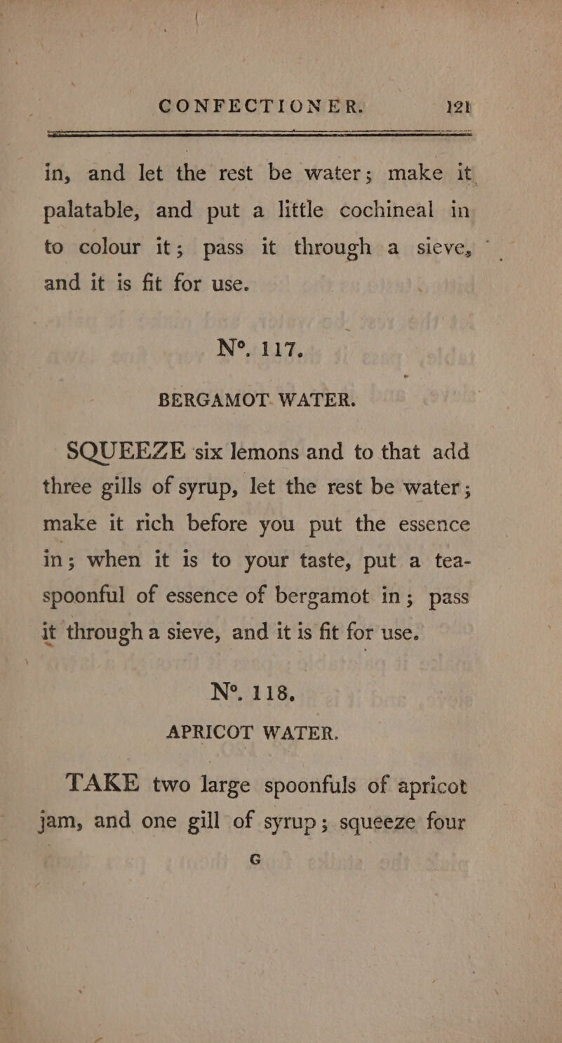in, and let the rest be water; make it palatable, and put a little cochineal in to colour it; pass it through a sieve, “_ and it is fit for use. IN®.7 317. BERGAMOT. WATER. SQUEEZE ‘six lemons and to that add three gills of syrup, let the rest be water ; make it rich before you put the essence in; when it is to your taste, put a tea- spoonful of essence of bergamot in; pass it through a sieve, and it is fit for use. N°. 118, APRICOT WATER. TAKE two large spoonfuls of apricot jam, and one gill of syrup; squeeze four G