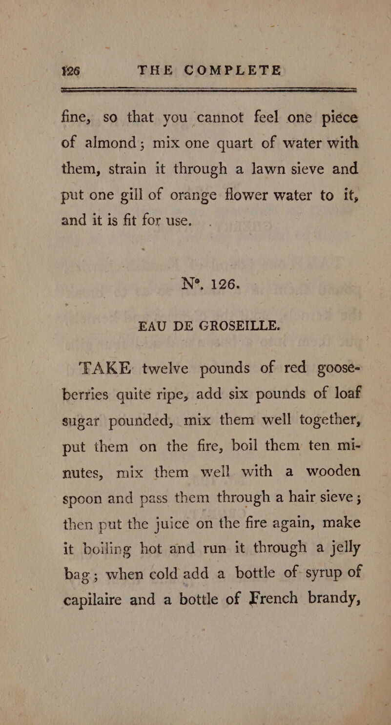 SS ee se fine, so that you cannot feel one piéce of almond; mix one quart of water with them, strain it through a lawn sieve and put one gill of orange flower water to it, and it is fit for use. N°, 126. EAU DE GROSEILLE. FAKE twelve pounds of red goose- berries quite ripe, add six pounds of loaf sugar pounded, mix them well together, put them on the fire, boil them ten mi- nutes, mix them well with a wooden spoon and pass them through a hair sieve ; then put the juice on the fire again, make it boiling hot and run it through a jelly bag; when cold add a bottle of syrup of capilaire and a bottle of French brandy,