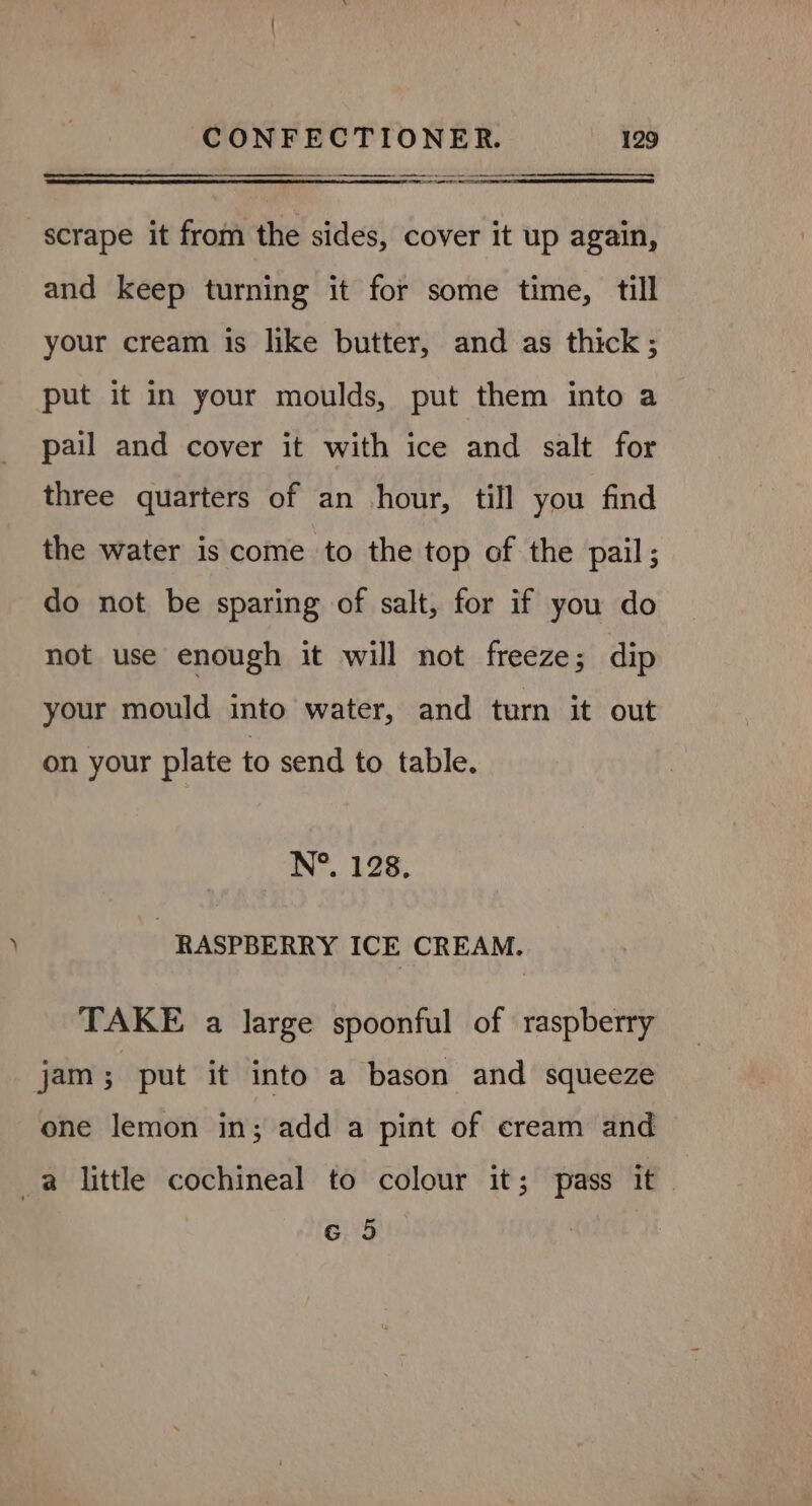 . ae scrape it from the sides, cover it up again, and keep turning it for some time, till your cream is like butter, and as thick; put it in your moulds, put them into a pail and cover it with ice and salt for three quarters of an hour, till you find the water is come to the top of the pail; do not be sparing of salt, for if you do not use enough it will not freeze; dip your mould into water, and turn it out on your plate to send to table. N°. 128. RASPBERRY ICE CREAM. TAKE a large spoonful of raspberry jam; put it into a bason and squeeze one lemon in; add a pint of eream and _a little cochineal to colour it; pass it 6 5