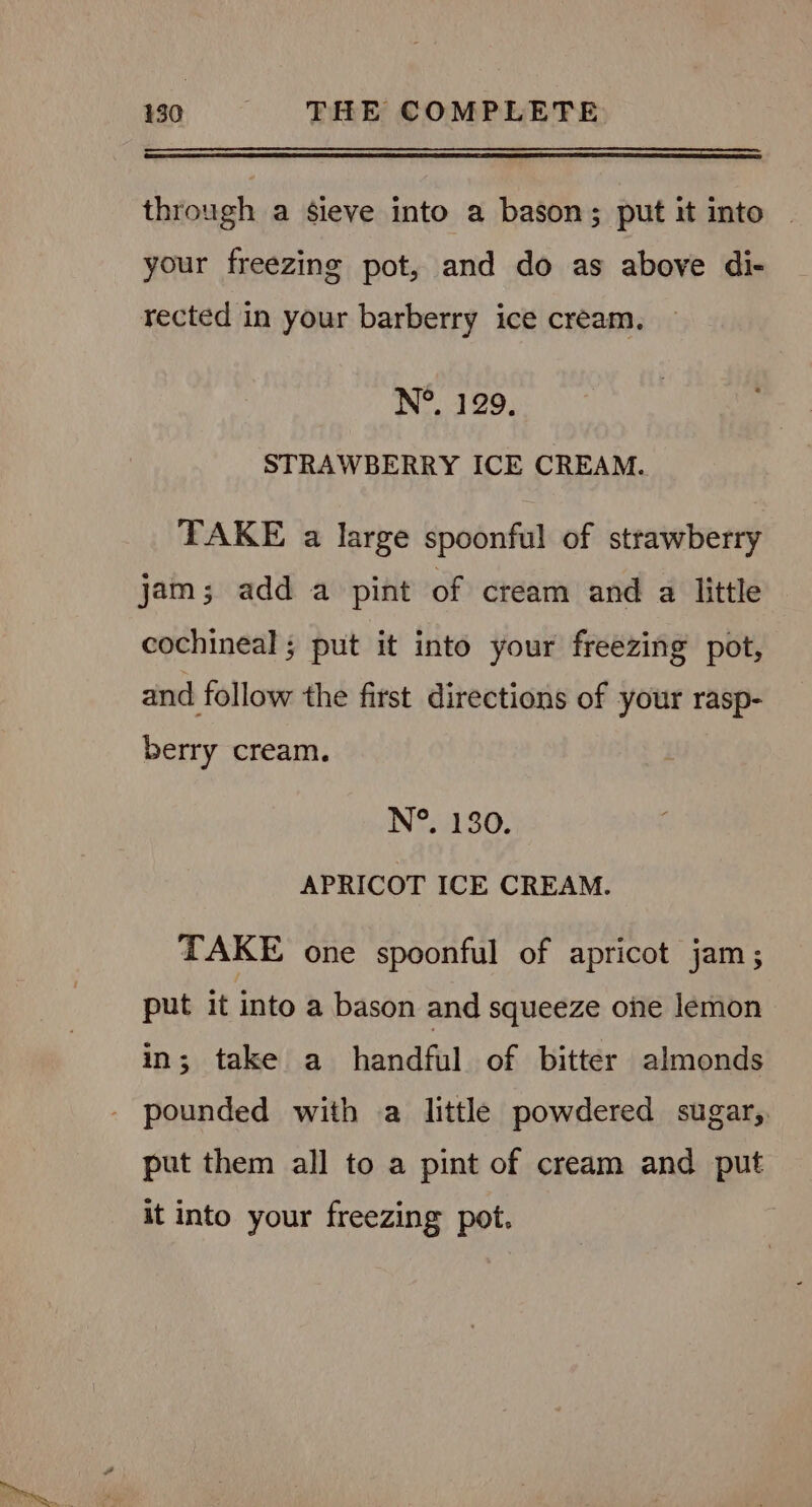 Fe ee CaO through a sieve into a bason; put it into your freezing pot, and do as above di- rected in your barberry ice cream. N°. 129. STRAWBERRY ICE CREAM. TAKE a large spoonful of strawberry jam; add a pint of cream and a little cochineal ; put it into your freezing pot, and follow the first directions of your rasp- berry cream, N°. 130. APRICOT ICE CREAM. TAKE one spoonful of apricot jam; put it into a bason and squeeze one lemon in; take a handful of bitter almonds pounded with a little powdered sugar, put them all to a pint of cream and put it into your freezing pot.