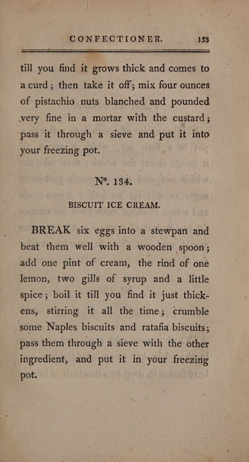till you find it grows thick and comes to acurd; then take it off; mix four ounces of pistachio nuts blanched and pounded very fine in a mortar with the custard ; pass it through a sieve and put it into your freezing pot. , N°. 134. BISCUIT ICE CREAM. BREAK six eggs into a stewpan and beat them well with a wooden spoon ; add one pint of cream, the rind of one lemon, two gills of syrup and a little spice ; boil it till you find it just thick- ens, stirring it all the time; crumble some Naples biscuits and ratafia biscuits; pass them through a sieve with the other ingredient, and put it in your freezing pot.