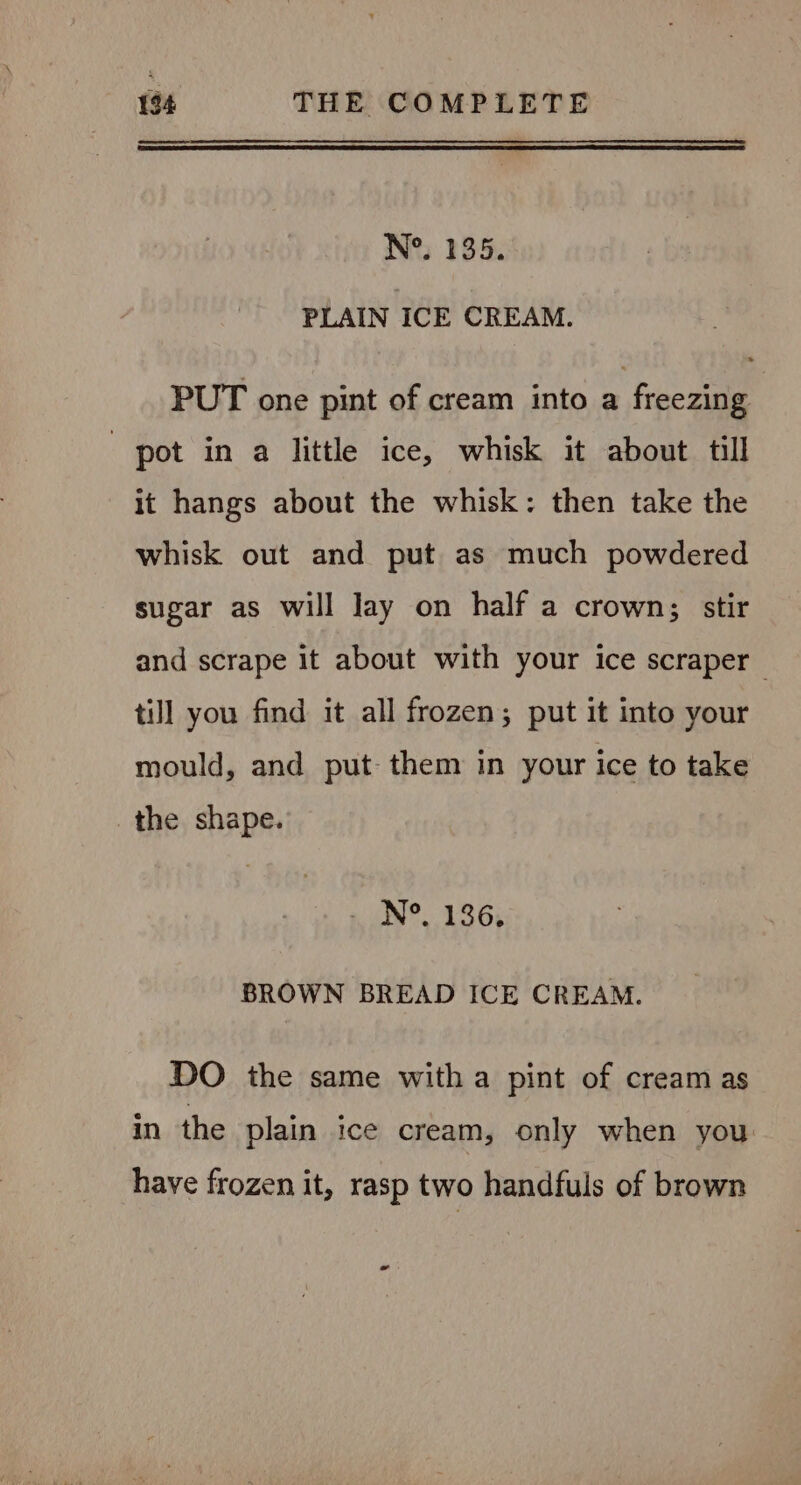 N°. 135. PLAIN ICE CREAM. PUT one pint of cream into a freezing pot in a little ice, whisk it about till it hangs about the whisk: then take the whisk out and put as much powdered sugar as will lay on half a crown; stir and scrape it about with your ice scraper till you find it all frozen; put it into your mould, and put them in your ice to take the shape. N°. 136, BROWN BREAD ICE CREAM. DO the same witha pint of cream as in the plain ice cream, only when you have frozen it, rasp two handfuls of brown