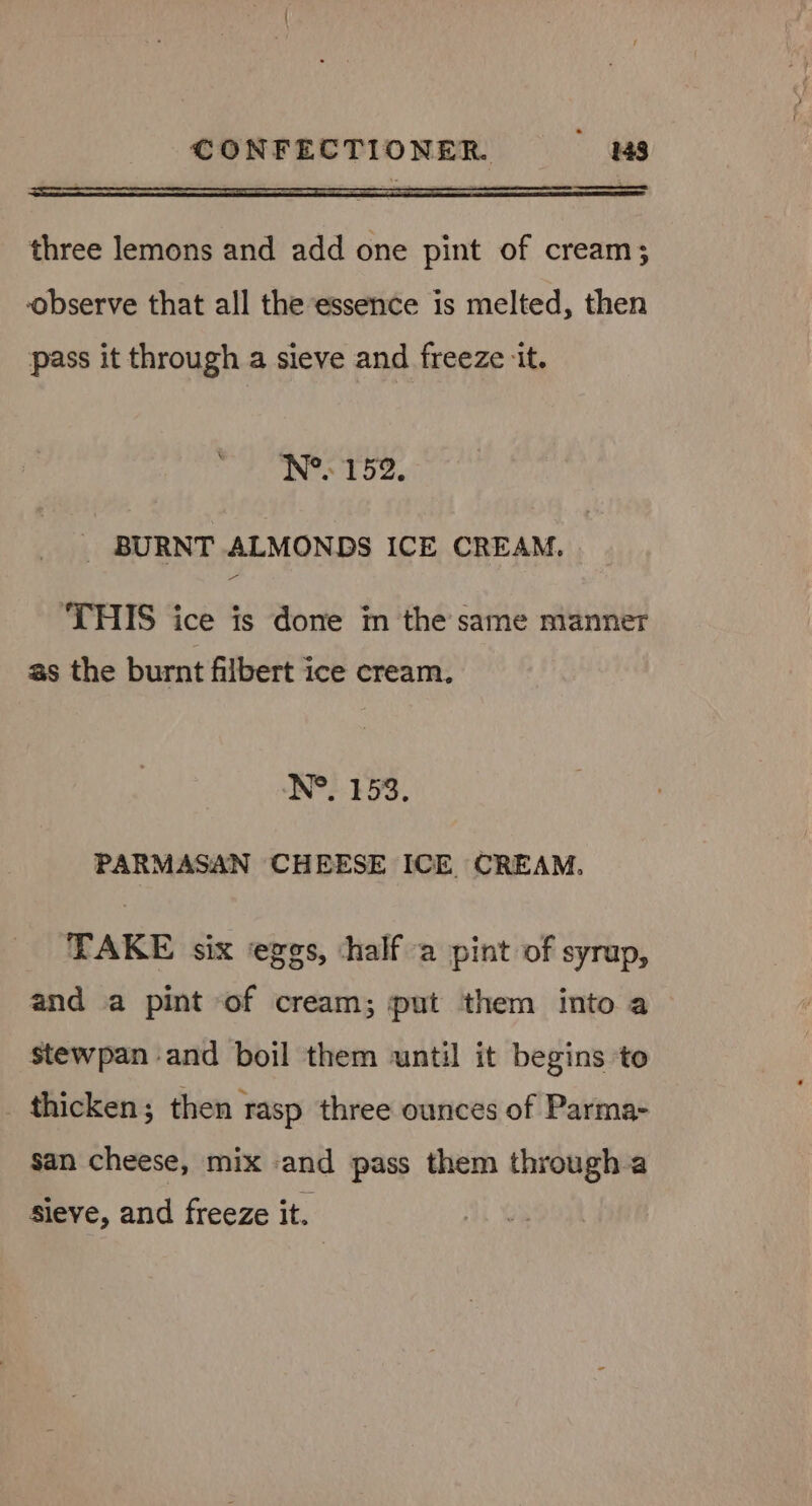 el three lemons and add one pint of cream; observe that all the essence is melted, then pass it through a sieve and freeze ‘it. N°. 152. _ BURNT ALMONDS ICE CREAM. THIS ice is done in the same manner as the burnt filbert ice cream. N°. 153. PARMASAN CHEESE ICE. CREAM. TAKE six ‘eggs, ‘half a pint of syrup, and a pint of cream; put them into a stewpan and boil them until it begins to _ thicken; then rasp three ounces of Parma- san cheese, mix -and pass them through a sieve, and freeze it.