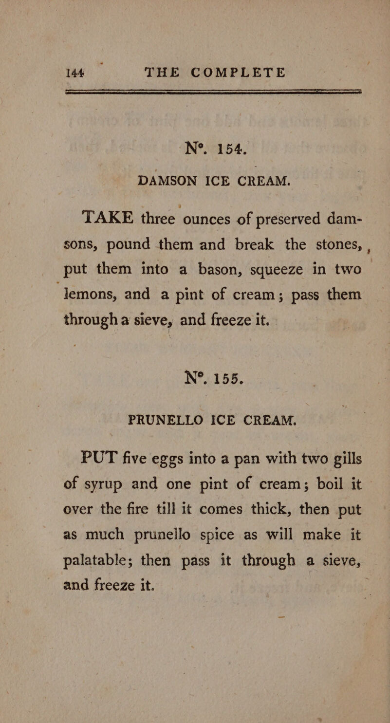 N*. 154. DAMSON ICE CREAM. TAKE three ounces of preserved dam- sons, pound them and break the stones, , put them into a bason, squeeze in two ‘lemons, and a pint of cream; pass them through a sieve, and freeze it. N°. 155. PRUNELLO ICE CREAM. PUT five eggs into a pan with two gills of syrup and one pint of cream; boil it over the fire till it comes thick, then put as much prunello spice as will make it palatable; then pass it through a sieve, and freeze it. |
