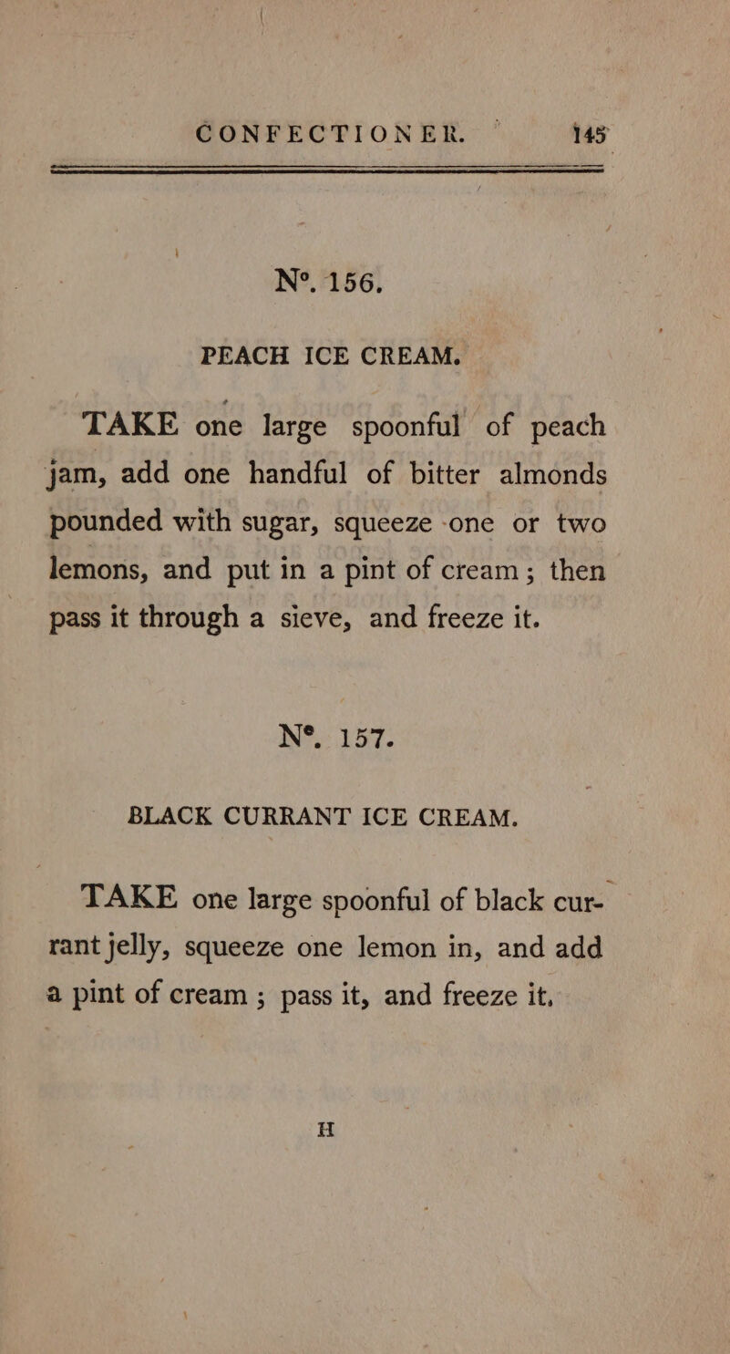 N°. 156. PEACH ICE CREAM. TAKE one large spoonful of peach jam, add one handful of bitter almonds pounded with sugar, squeeze one or two lemons, and put in a pint of cream; then pass it through a sieve, and freeze it. N®,: 157. BLACK CURRANT ICE CREAM. TAKE one large spoonful of black cur-. rant jelly, squeeze one lemon in, and add a pint of cream ; pass it, and freeze it, H