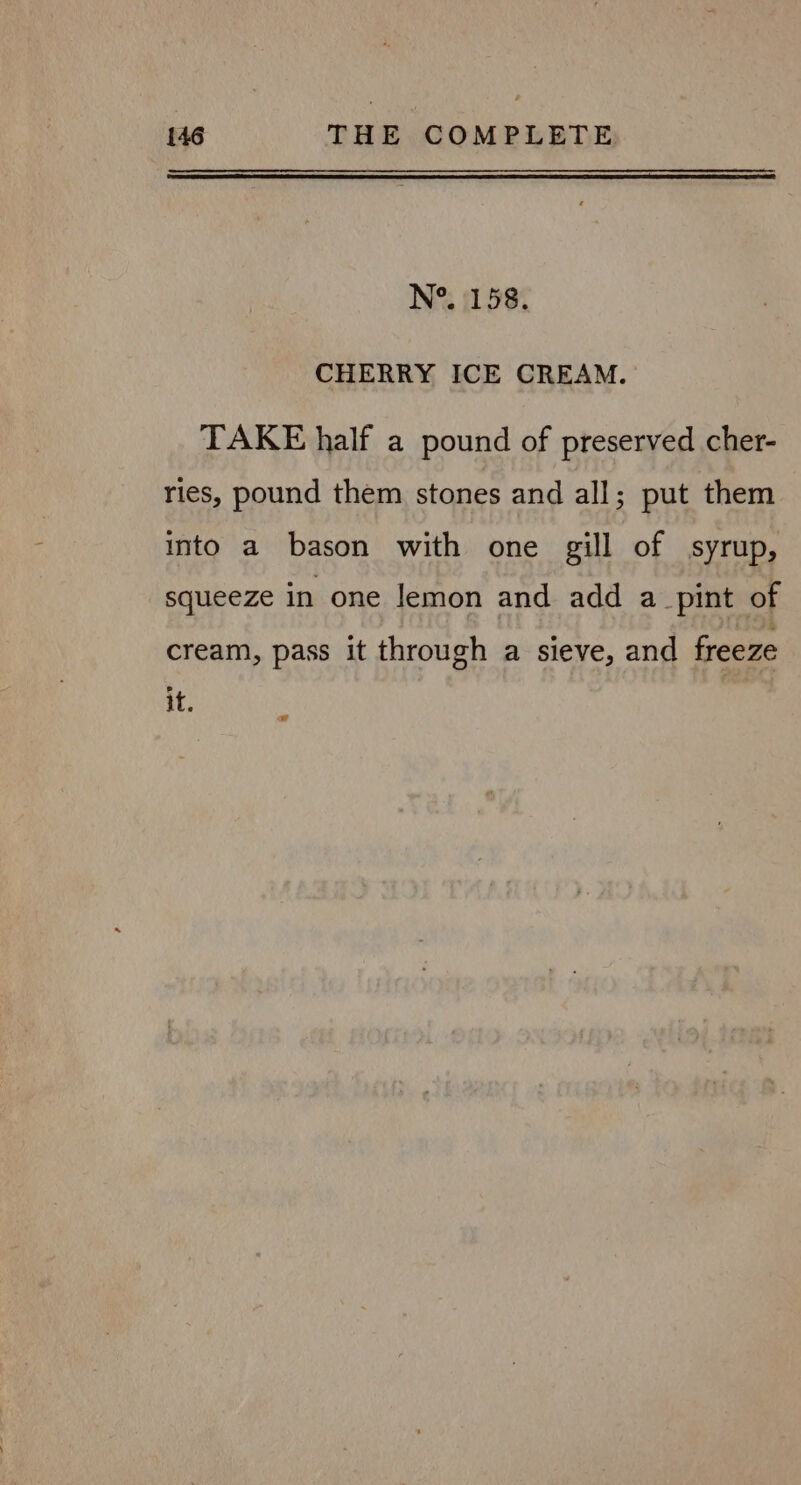 N°. 158. CHERRY ICE CREAM. TAKE half a pound of preserved cher- ries, pound them stones and all; put them into a bason with one gill of syrup, squeeze in one lemon and add a_pint of cream, pass it through a sieve, and freeze it.