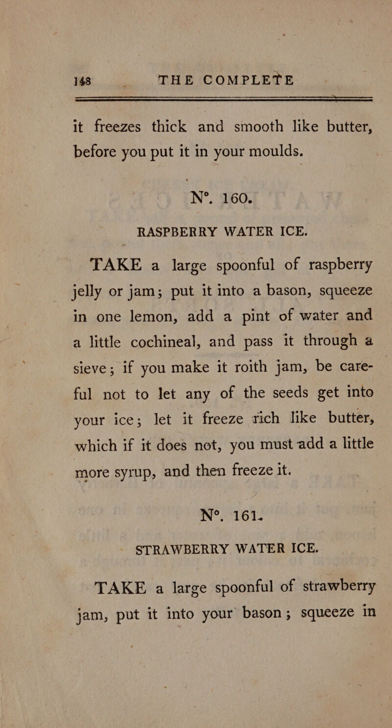 it freezes thick and smooth like butter, before you put it in your moulds. N°. 160. RASPBERRY WATER ICE. TAKE a large spoonful of raspberry jelly or jam; put it into a bason, squeeze in one lemon, add a pint of water and a little cochineal, and pass it through a sieve; if you make it roith jam, be care- ful not to let any of the seeds get into your ice; let it freeze rich like butter, which if it does not, you must add a little more syrup, and then freeze it. N°. 161. STRAWBERRY WATER ICE. TAKE a large spoonful of strawberry jam, put it into your bason; squeeze in