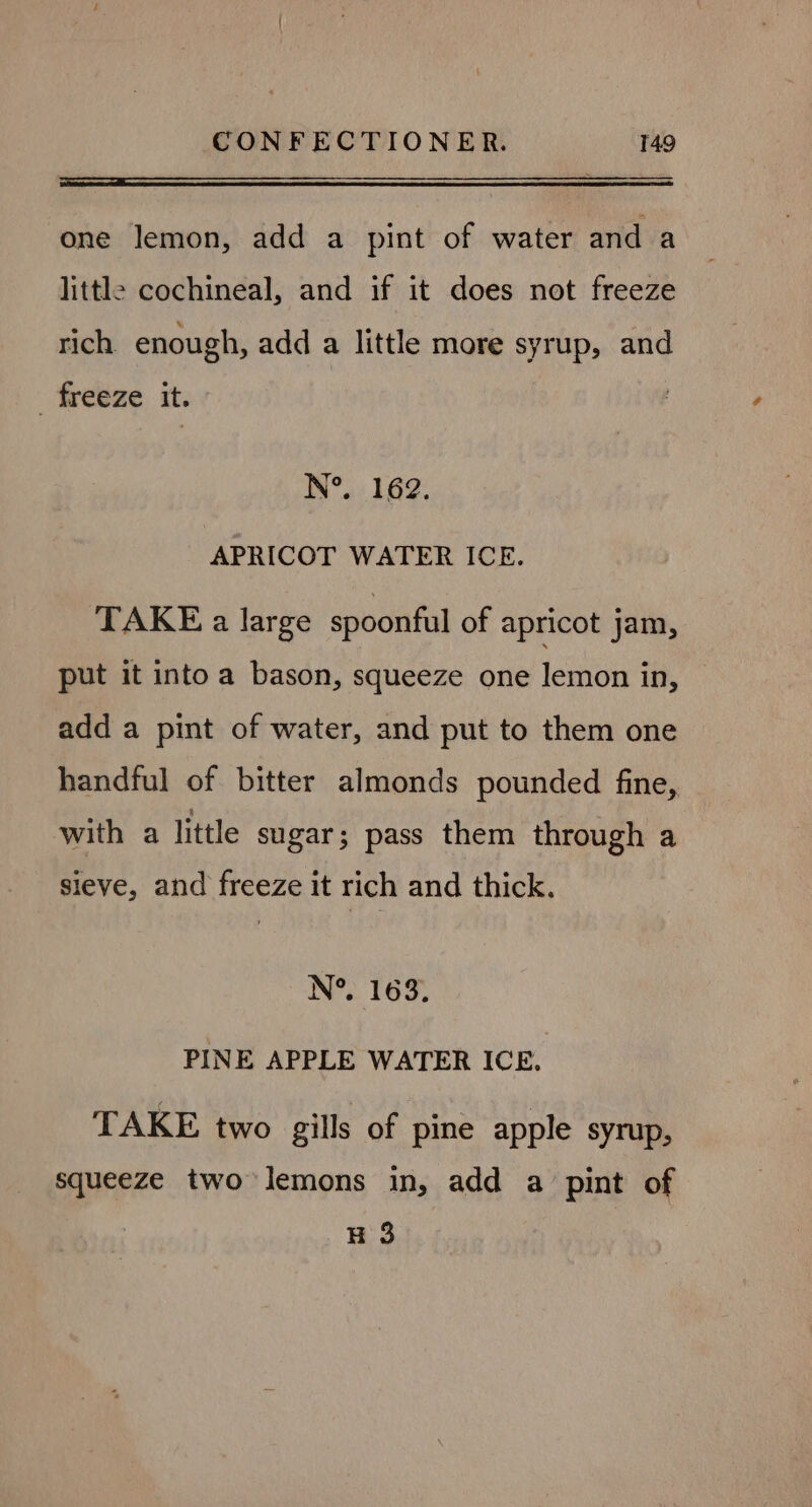 one lemon, add a pint of water and a little cochineal, and if it does not freeze rich enough, add a little more syrup, and freeze it. N°. 162. APRICOT WATER ICE. TAKE a large spoonful of apricot jam, put it into a bason, squeeze one lemon in, add a pint of water, and put to them one handful of bitter almonds pounded fine, with a little sugar; pass them through a sieve, and freeze it rich and thick. N°, 1 6 3 e PINE APPLE WATER ICE. TAKE two gills of pine apple syrup, squeeze two lemons in, add a pint of H 3