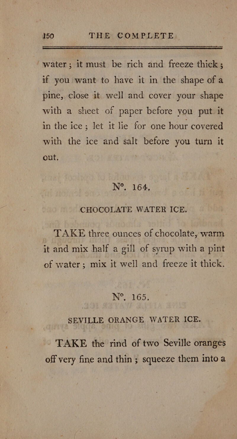 “water; it must be rich and freeze thick; if you want to have it in the shape of a pine, close it well and cover your shape with a sheet of paper before you put it in the ice; let it lie for one hour covered with the ice and salt before you turn it out, N°. 164, : CHOCOLATE WATER ICE. TAKE three ounces of chocolate, warm it and mix half a gill of syrup with a pint of water; mix it well and freeze it thick. N°. 165. SEVILLE ORANGE WATER ICE. TAKE the rind of two Seville oranges off very fine and thin ; squeeze them into a