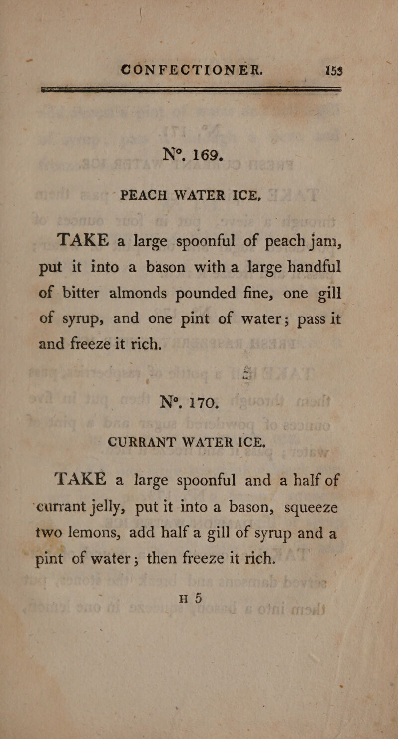 N°. 169. PEACH WATER ICE, TAKE a large spoonful of peach jam, put it into a bason witha large handful of bitter almonds pounded fine, one gill of syrup, and one pint of water; pass it and freeze it rich. N°. 170. CURRANT WATER ICE. TAKE a large spoonful and a half of ‘currant jelly, put it into a bason, squeeze two lemons, add half a gill of syrup and a pint of water; then freeze it rich. | H 5