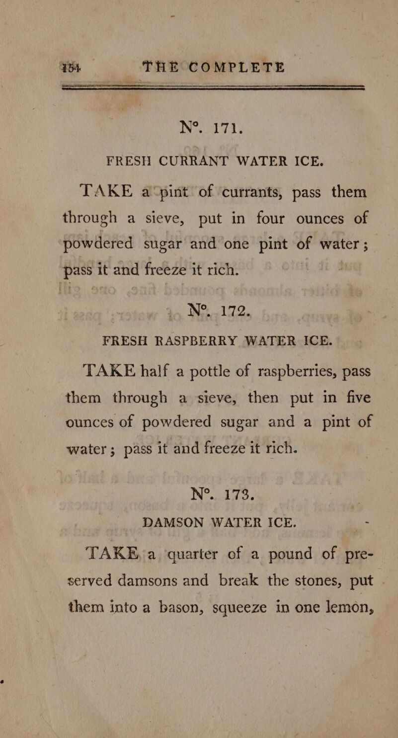 fee Not 71, FRESH CURRANT WATER ICE. TAKE a‘pint of currants, pass them through a sieve, put in four ounces of powdered sugar and one pint of water ; pass it and freeze it rich. N°..172. FRESH RASPBERRY WATER ICE. TAKE half a pottle of raspberries, pass them through a sieve, then put in five ounces of powdered sugar and a pint of water ; pass it and freeze it rich. N°. 173. , DAMSON WATER ICE. ie TAKE, a quarter of a pound of pre- served damsons and break the stones, put . them into a bason, squeeze in one lemon,
