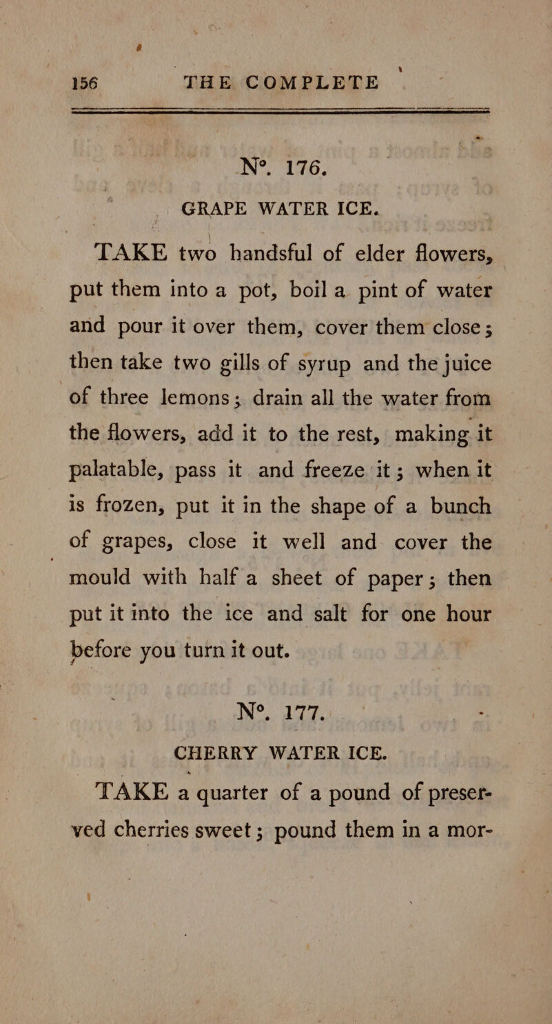 Late be f&lt;P GRAPE WATER ICE. TAKE two handsful of elder flowers, put them into a pot, boil a pint of water and pour it over them, cover them close ; then take two gills of syrup and the juice of three lemons ; drain all the water from the flowers, add it to the rest, making it palatable, pass it and freeze it ; when it is frozen, put it in the shape of a bunch of grapes, close it well and cover the - mould with half a sheet of paper ; then put it into the ice and salt for one hour before you turn it out. N°. 277. : CHERRY WATER ICE. TAKE a quarter of a pound of preser- ved cherries sweet ; pound them in a mor-