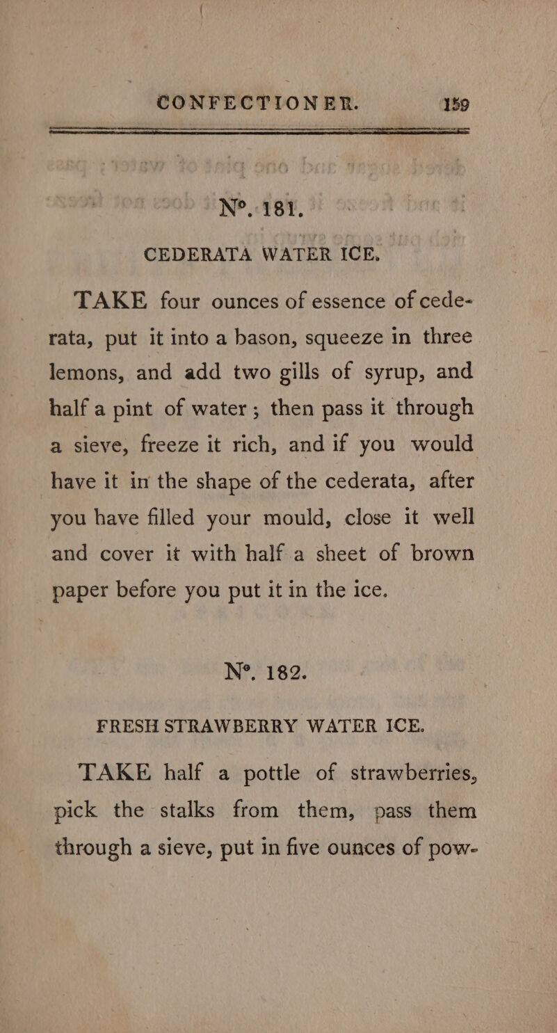 N°. 181. CEDERATA WATER ICE, TAKE four ounces of essence of cede- rata, put it into a bason, squeeze in three lemons, and add two gills of syrup, and half a pint of water; then pass it through a sieve, freeze it rich, and if you would have it in the shape of the cederata, after you have filled your mould, close it well and cover it with half a sheet of brown paper before you put it in the ice. N°. 182. FRESH STRAWBERRY WATER ICE. TAKE half a pottle of strawberries, pick the stalks from them, pass them through a sieve, put in five ounces of pow-