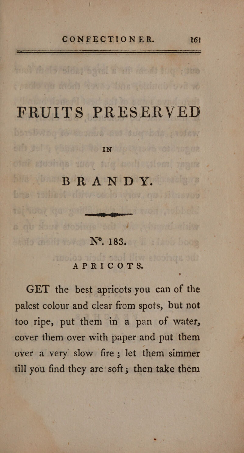 FRUITS PRESERVED IN BRANDY. Sees ak ea 4 N°. 183, APRICOTS. GET the best apricots you can of the palest colour and clear from spots, but not too ripe, put them in a pan of water, cover them over with paper and put them over a very slow fire; let them simmer till you find they are soft; then take them