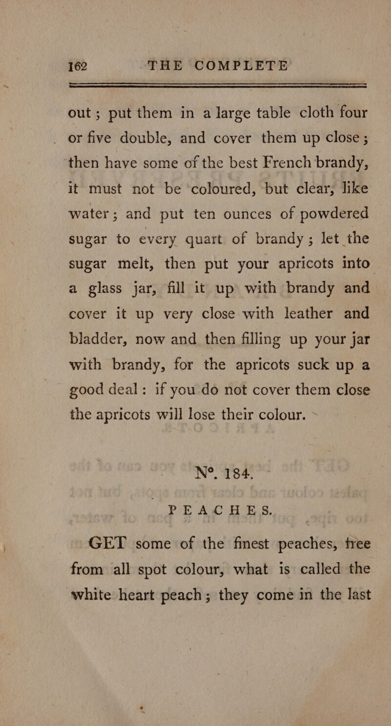 out; put them in a large table cloth four _ or five double, and cover them up close ; ‘then have some of the best French brandy, it must not be coloured, but clear, like water; and put ten ounces of powdered sugar to every quart of brandy ; let the sugar melt, then put your apricots into a glass jar, fill it up with brandy and cover it up very close with leather and bladder, now and then filling up your jar with brandy, for the apricots suck up a good deal: if you do not cover them close the apricots will lose their colour. ~ N°. 184. PEACHES, GET some of the finest peaches, tree from all spot colour, what is called the white heart peach; they come in the last