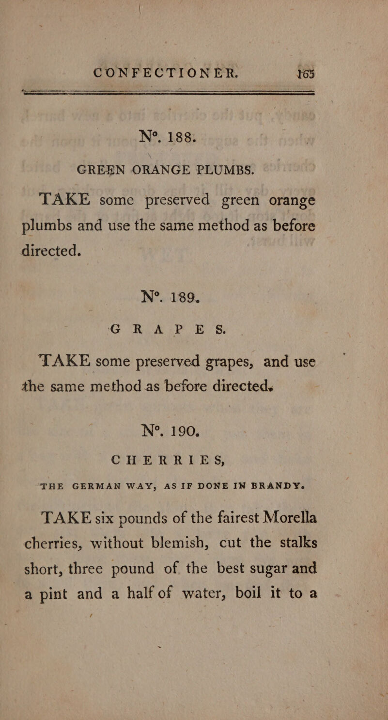 N°. 188. GREEN ORANGE PLUMBS. TAKE some preserved green orange plumbs and use the same method as before directed. N°. 189. G RUA. ES: ‘TAKE some preserved grapes, and use the same method.as before directed. N°. 190. CHERRIES, THE GERMAN WAY, AS IF DONE IN BRANDY. TAKE six pounds of the fairest Morella cherries, without blemish, cut the stalks short, three pound of the best sugar and a pint and a half of water, boil it to a /