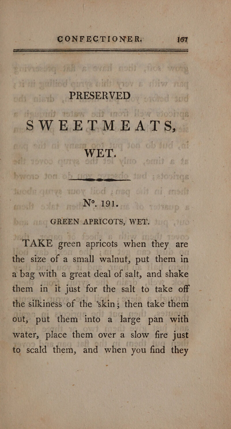 : PRESERVED SWEETMEATS, WET. N°. 191. GREEN APRICOTS, WET. ‘TAKE green apricots when they are the size of a small walnut, put them in a bag with a great deal of salt, and shake them in it just for the salt to take off the silkiness of the ‘skin; then take them out, put them into a large pan with water, place them over a slow fire just to scald them, and when you find they