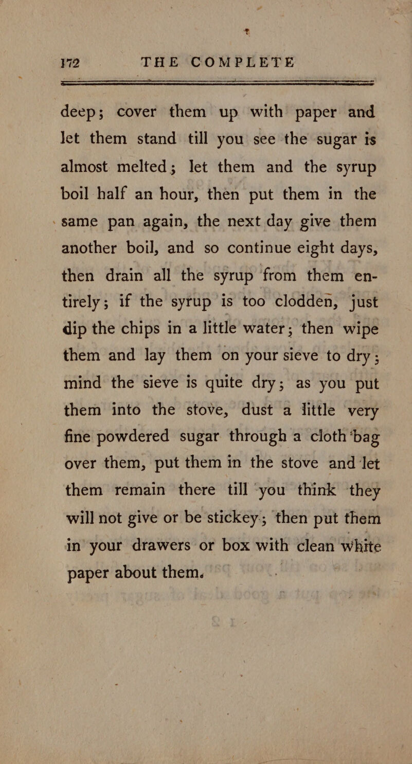 a V2 THE COMPLETE deep; cover them up with paper and let them stand till you see the sugar is almost melted; let them and the syrup boil half an hour, then put them in the -same pan again, the next day give them another boil, and so continue eight days, then drain all the syrup from them en- tirely; if the syrup is too clodden, just dip the chips in a little water; then wipe them and lay them on your sieve to dry; mind the sieve is quite dry; as you put them into the stove, dust a little very fine powdered sugar through a cloth ‘bag over them, put them in the stove and Jet them remain there till you think they will not give or be stickey; then put them in your drawers or box with clean white paper about them.