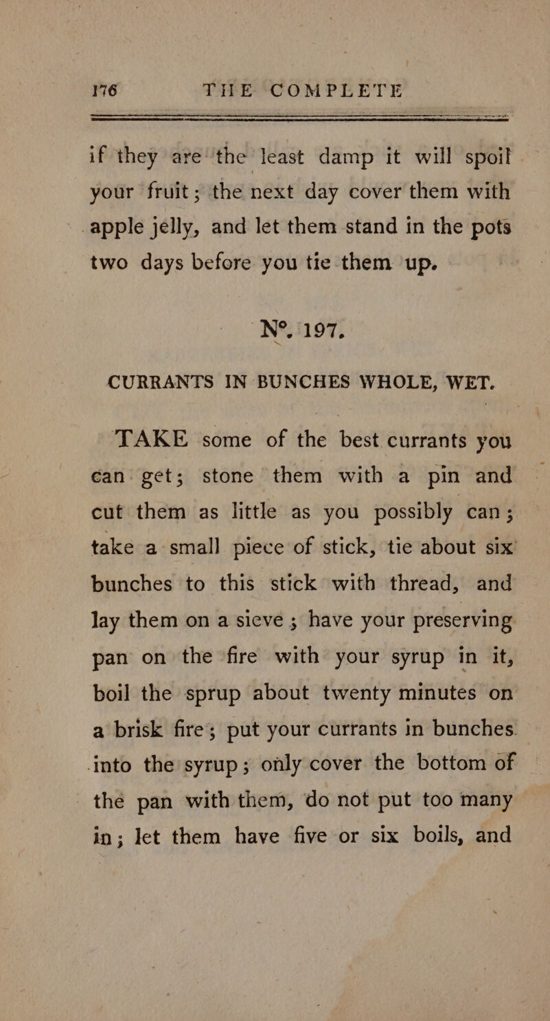 Re if they are’the least damp it will spoil your fruit; the next day cover them with apple jelly, and let them stand in the pots two days before you tie them up. N°. 197. CURRANTS IN BUNCHES WHOLE, WET. | TAKE some of the best currants you can get; stone them with a pin and cut them as little as you possibly can ; take a-small piece of stick, tie about six’ bunches to this stick with thread, and lay them on a sieve ; have your preserving pan on the fire with your syrup in it, boil the sprup about twenty minutes on a brisk fire; put your currants in bunches. into the syrup; only cover the bottom of the pan with them, do not put too many in; let them have five or six boils, and