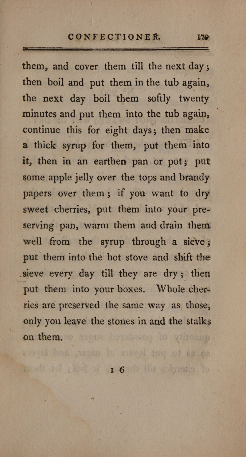 them, and cover them till the next day ; then boil and put them in the tub again, the next day boil them softly twenty minutes and put them into the tub again, ~ continue this for eight days; then make a thick syrup for them, put them into it, then in an earthen pan or pot; put some apple jelly over the tops and brandy papers over them; if you want to dry sweet cherries, put them into your pre- serving pan, warm them and drain them well from the syrup through a sieve; put them into the hot stove and shift the sieve every day till they are dry; then put them into your boxes. Whole cher- ries are preserved the same way as those, only you leave the stones in and the stalks on them,