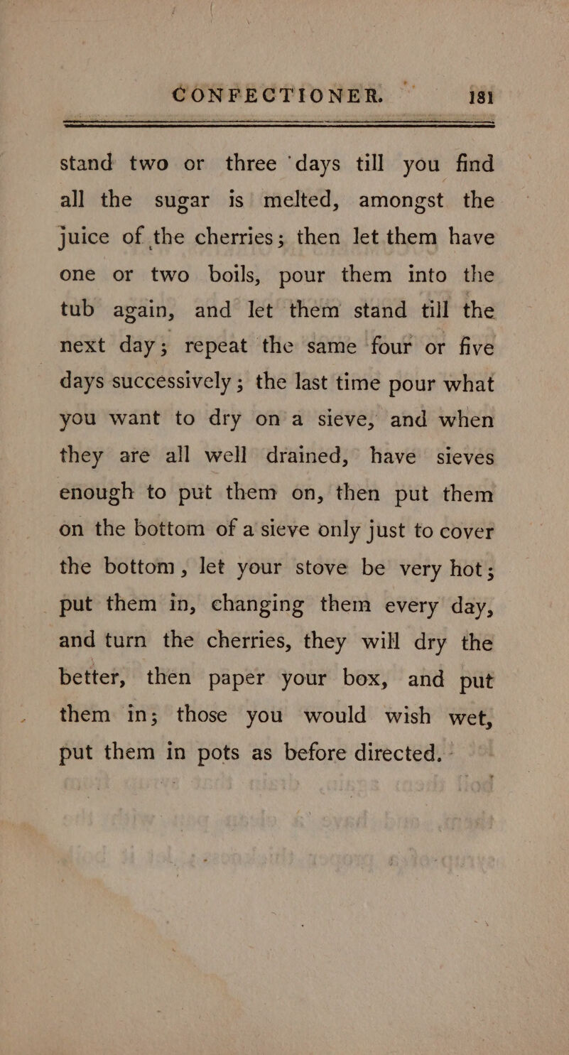 R stand two or three ‘days till you find all the sugar is melted, amongst the juice of the cherries; then let them have one or two boils, pour them into the tub again, and let them stand till the next day; repeat the same four or five | days successively ; the last time pour what you want to dry ona sieve, and when they are all well drained, have sieves enough to put them on, then put them on the bottom of a sieve only just to cover the bottom, let your stove be very hot; put them in, changing them every day, and turn the cherries, they will dry the better, then paper your box, and put them in; those you would wish wet, put them in pots as before directed. |
