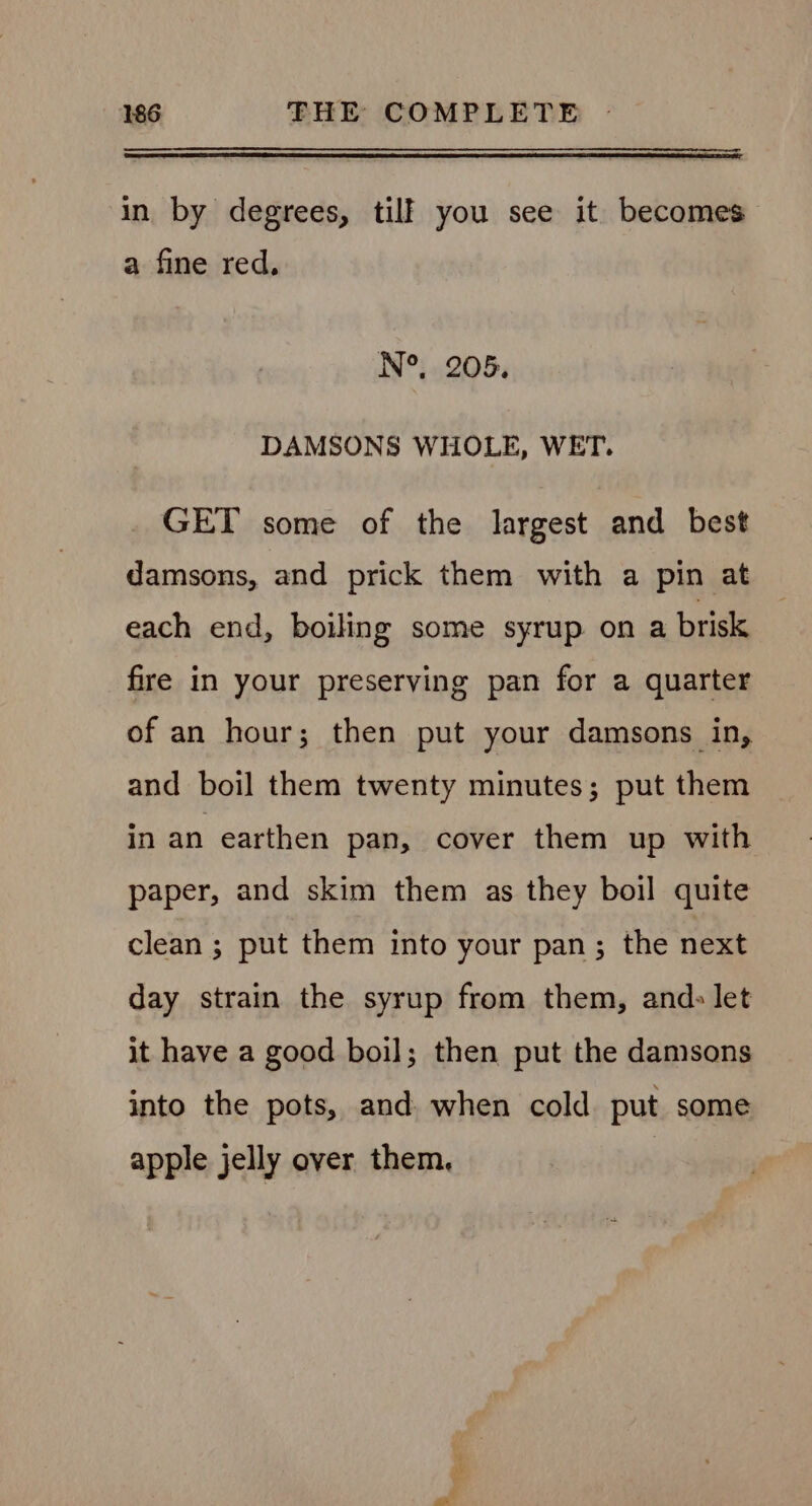 in by degrees, tilk you see it becomes a fine red. N°. 205. DAMSONS WHOLE, WET. GET some of the largest and best damsons, and prick them with a pin at each end, boiling some syrup on a brisk fire in your preserving pan for a quarter of an hour; then put your damsons in, and boil them twenty minutes; put them in an earthen pan, cover them up with paper, and skim them as they boil quite clean 3 put them into your pan; the next day strain the syrup from them, and- let it have a good boil; then put the damsons into the pots, and when cold put some apple jelly over them,