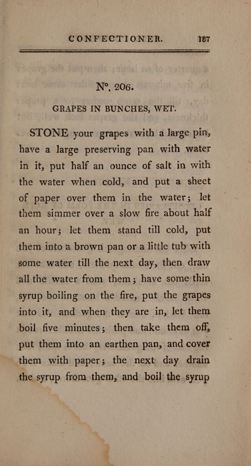 N°, 206. GRAPES IN BUNCHES, WET. STONE your grapes with a large pin, have a large preserving pan with water in it, put half an ounce of salt in with the water when cold, and put a sheet of paper over them in the water; let them simmer over a slow fire about half an hour; let them stand till cold, put them into a brown pan or a little tub with some water till the next day, then draw all the water from them; have somethin syrup boiling on the fire, put the grapes into it, and when they are in, let them boil five minutes; then take them off, put them mto an earthen pan, and cover them with paper; the next day drain the syrup from -them, and boil: the. syrup