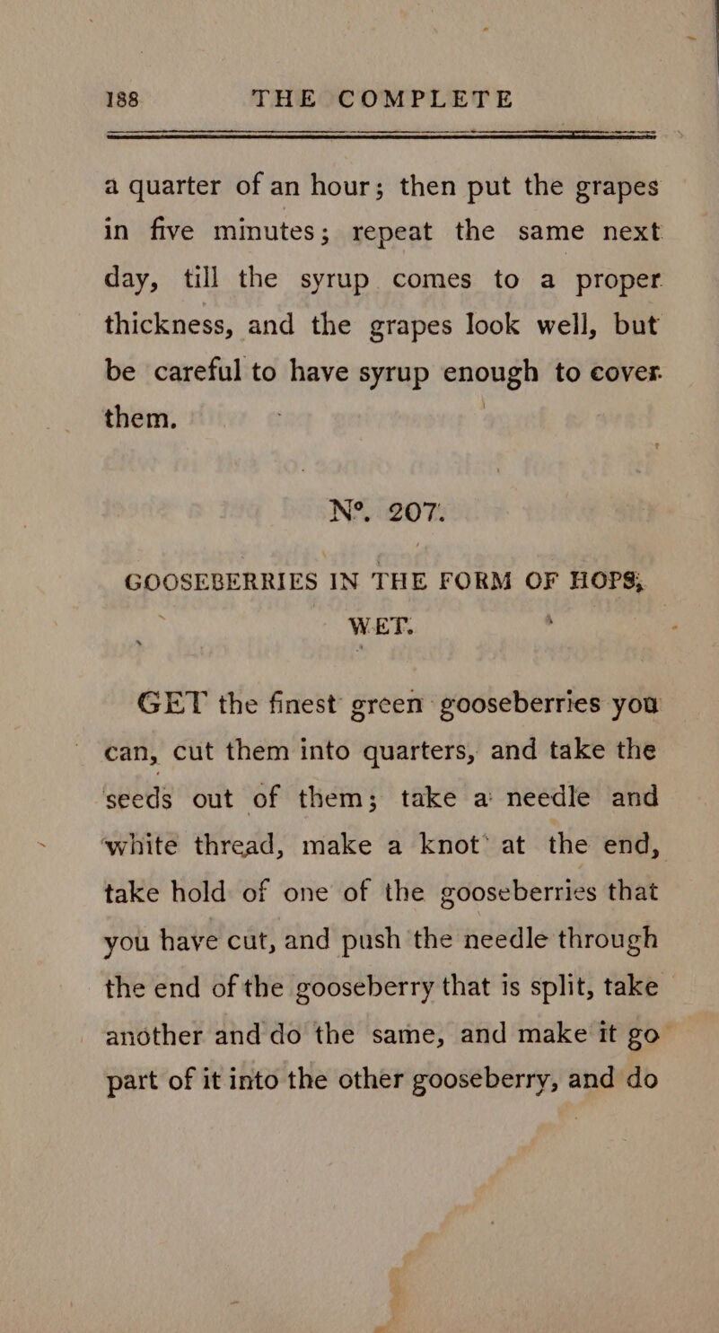 a quarter of an hour; then put the grapes in five minutes; repeat the same next day, till the syrup comes to a proper thickness, and the grapes look well, but be careful to have syrup enough to cover. them. : N°. 207. GOOSEBERRIES IN THE FORM OF HOPS; WET. GET the finest’ green gooseberries you can, cut them into quarters, and take the seeds out of them; take a needle and white thread, make a knot’ at the end, take hold of one of the gooseberries that you have cut, and push the needle through the end of the gooseberry that is split, take | another and do the same, and make it go part of it into the other gooseberry, and do