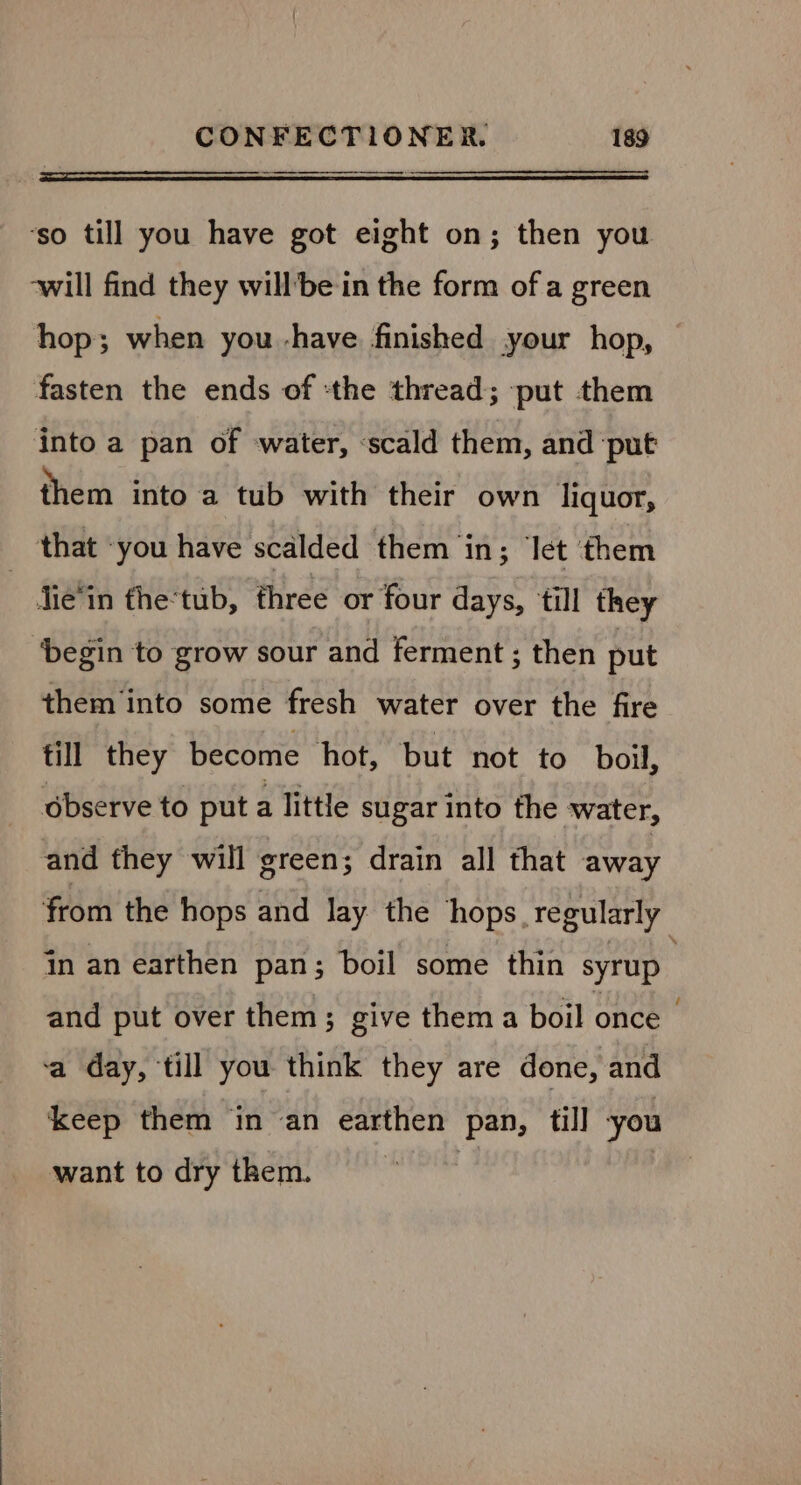 ‘so till you have got eight on; then you ‘will find they willbe in the form of a green hop; when you -have finished your hop, fasten the ends of :the thread; ‘put them into a pan of water, «scald them, and ‘put them into a tub with their own liquor, that -you have scalded them in; let them | jie‘in the‘tub, ‘three or four days, till they ‘begin to grow sour and ferment ; then put them into some fresh water over the fire till they become hot, but not to boil, observe to put a little sugar into the water, and they will green; drain all that away from the hops and Jay the ‘hops. regularly jn an earthen pan; boil some thin syrup and put over them; give them a boil once | ‘a day, till you think they are done, and keep them in an earthen pan, till you want to dry them.