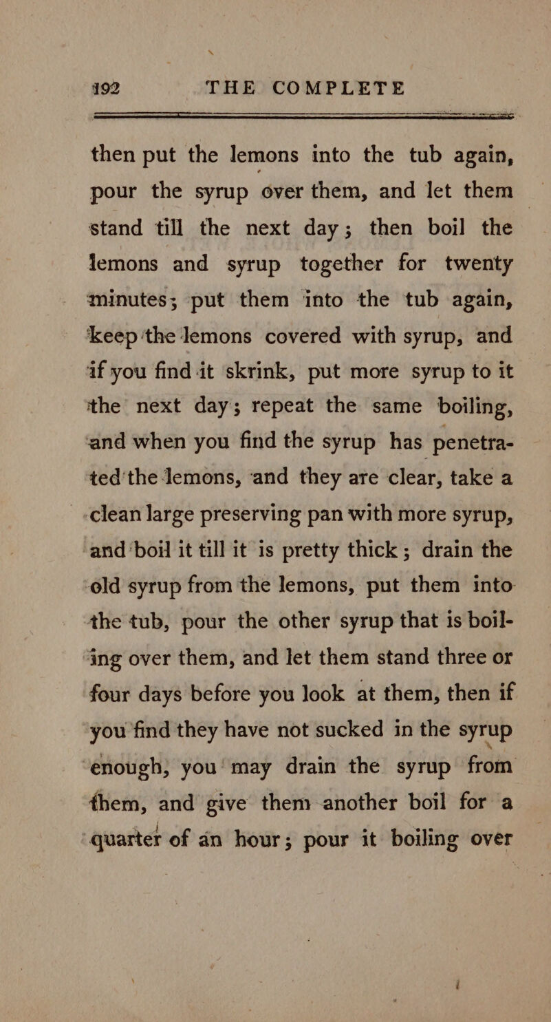 ‘“ 192 THE COMPLETE ee then put the lemons into the tub again, pour the syrup over them, and let them | stand till the next day; then boil the : lemons and syrup together for twenty minutes; put them into the tub again, keep ‘the lemons covered with syrup, and aif you find it skrink, put more syrup to it the next day; repeat the same boiling, and when you find the syrup has penetra- ted'the lemons, ‘and they are clear, take a _ clean large preserving pan with more syrup, and boil it till it is pretty thick; drain the ‘old syrup from the lemons, put them into the tub, pour the other syrup that is boil- ing over them, and let them stand three or four days before you look at them, then if you find they have not sucked in the syrup enough, you’ may drain the syrup from them, and give them another boil for a “quarter of an hour; pour it boiling over