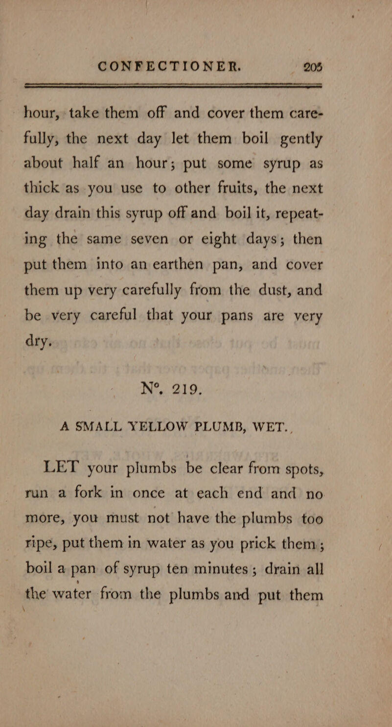 hour, take them off and cover them care- fully, the next day let them boil gently about half an hour; put some syrup as thick as you use to other fruits, the next day drain this syrup off and boil it, repeat- ing the same seven or eight days; then put them into an earthen pan, and cover them up very carefully from the dust, and be very careful that your pans are very dry, N°, 219. A SMALL YELLOW PLUMB, WET., LET your plumbs be clear from spots, run a fork in once at each end and no more, you must not have the plumbs too ripe, put them in water as you prick them; boil a pan of syrup ten minutes; drain all the water from the plumbs and put them \