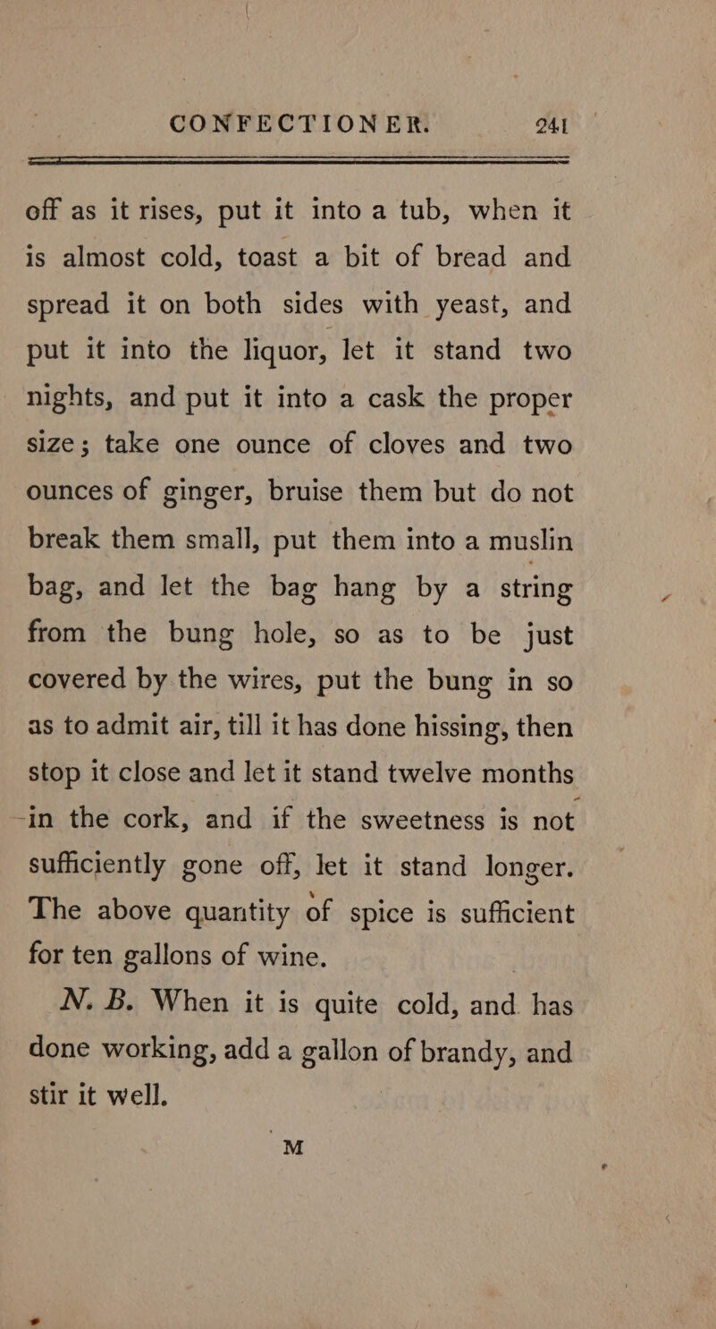 off as it rises, put it into a tub, when it is almost cold, toast a bit of bread and spread it on both sides with yeast, and put it into the liquor, let it stand two nights, and put it into a cask the proper size; take one ounce of cloves and two ounces of ginger, bruise them but do not break them small, put them into a muslin bag, and let the bag hang by a string from the bung hole, so as to be just covered by the wires, put the bung in so as to admit air, till it has done hissing, then stop it close and let it stand twelve months -in the cork, and if the sweetness is not sufficiently gone off, let it stand longer. The above quantity of spice is sufficient for ten gallons of wine. : N. B. When it is quite cold, ne has done working, add a stir of brandy, and stir it well.