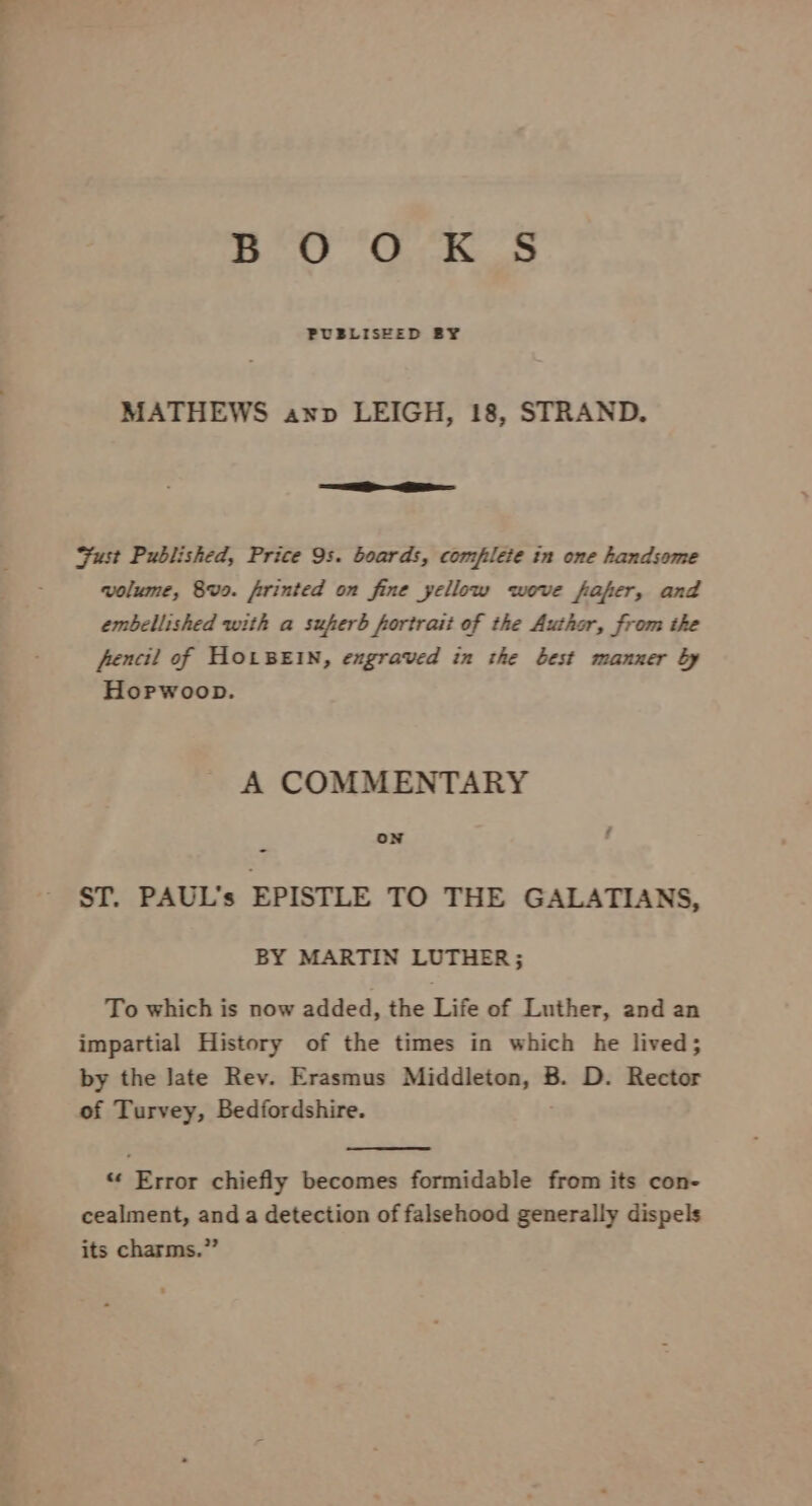 Eo 6 i Oe PUBLISEED BY MATHEWS anv LEIGH, 18, STRAND. Fust Published, Price 9s. boards, complete in one handsome volume, 8vo. frrinted on fine yellow wove fafer, and embellished with a suferb fortrait of the Author, from the fencil of HOLBEIN, engraved in the best manner by Hopwoop. A COMMENTARY oN / ST. PAUL’s EPISTLE TO THE GALATIANS, BY MARTIN LUTHER; To which is now added, the Life of Luther, and an impartial History of the times in which he lived; by the Jate Rev. Erasmus Middleton, B. D. Rector of Turvey, Bedfordshire. “ Error chiefly becomes formidable from its con- cealment, and a detection of falsehood generally dispels its charms.”