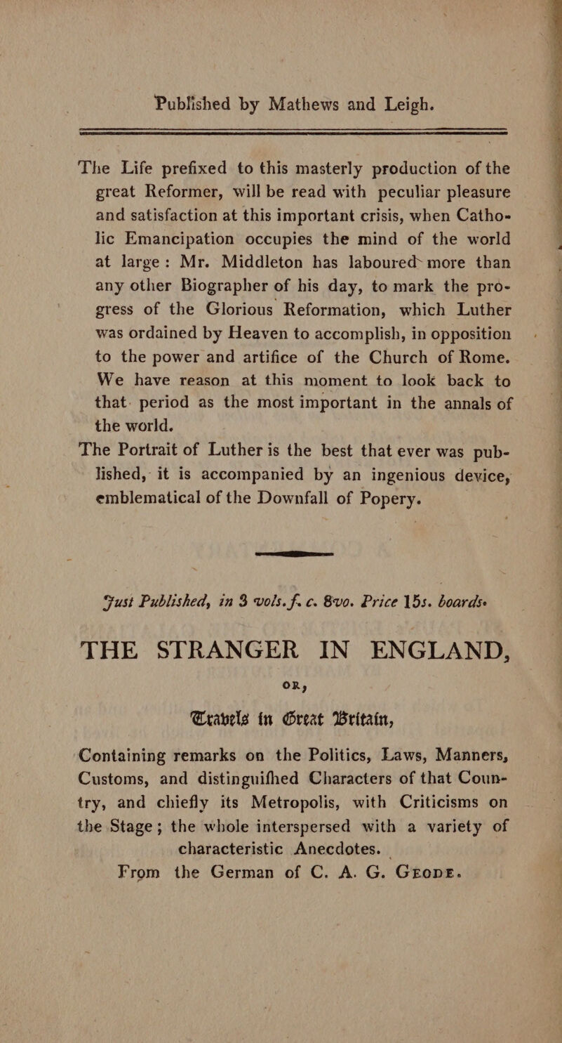 The Life prefixed to this masterly production of the great Reformer, will be read with peculiar pleasure and satisfaction at this important crisis, when Catho- lic Emancipation occupies the mind of the world at large: Mr. Middleton has laboured- more than any other Biographer of his day, to mark the pro- gress of the Glorious Reformation, which Luther was ordained by Heaven to accomplish, in opposition to the power and artifice of the Church of Rome. We have reason at this moment to look back to that. period as the most important in the annals of the world. The Portrait of Luther is the best that ever was pub- lished, it is accompanied by an ingenious device, emblematical of the Downfall of Popery. SESS Gust Published, in 3 vols. f. c. &amp;v0. Price 15s. boards THE STRANGER IN ENGLAND, OR, ravels in Great Britain, Containing remarks on the Politics, Laws, Manners, Customs, and distinguifhed Characters of that Coun- try, and chiefly its Metropolis, with Criticisms on the Stage; the whole interspersed with a variety of characteristic Anecdotes. © From the German of C. A. G. GEope.