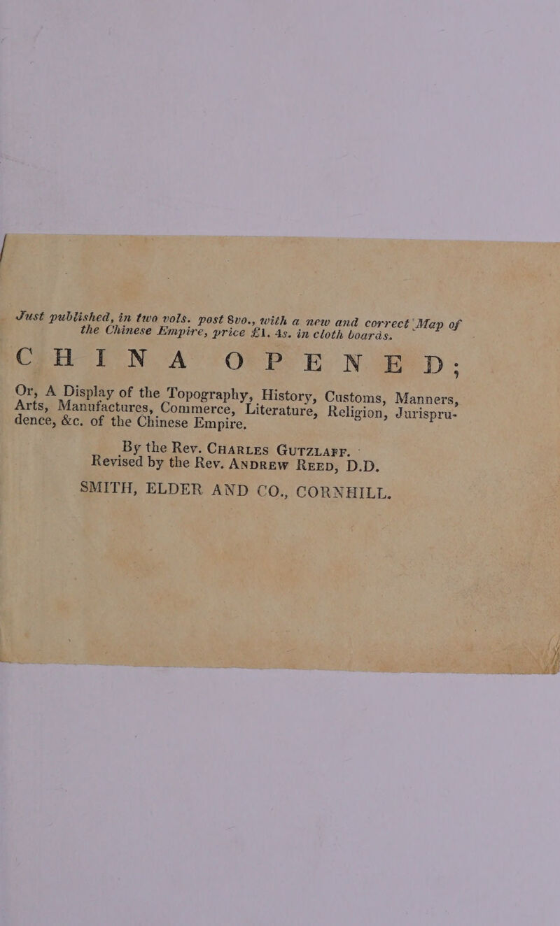 Just published, in two vols. post 8vo., with a new and correct Map of the Chinese Empire, price £1. 4s. in cloth boards. Coun-1I NA OR ES ES Naige D Or, A Display of the Topography, History, Customs, Manners, Arts, Manufactures, Commerce, Literature, Religion, Jurispru- dence, &c. of the Chinese Empire By the Rev. Cuartes Gurzuarr. - Revised by the Rev. ANDREW ReeED, D.D. SMITH, ELDER AND CO., CORNHILL.