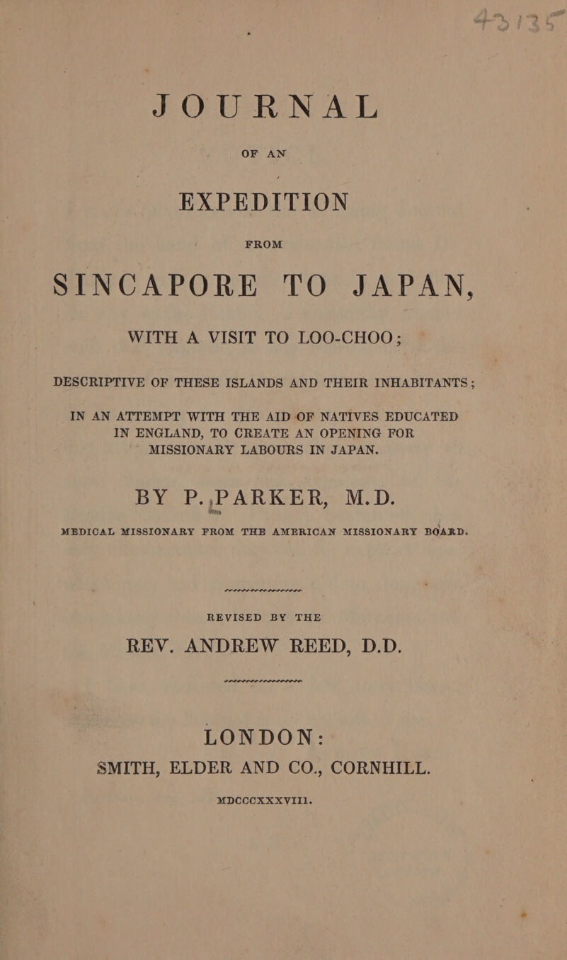 EXPEDITION FROM SINCAPORE TO JAPAN, WITH A VISIT TO LOO-CHOO ; DESCRIPTIVE OF THESE ISLANDS AND THEIR INHABITANTS ; IN AN ATTEMPT WITH THE AID OF NATIVES EDUCATED IN ENGLAND, TO CREATE AN OPENING FOR MISSIONARY LABOURS IN JAPAN. BY P.,PARKER, M.D. MEDICAL MISSIONARY FROM THE AMERICAN MISSIONARY BOARD. REVISED BY THE REV. ANDREW REED, D.D. SP PPPP LIS ILLIOIOD ODO LONDON: SMITH, ELDER AND CO., CORNHILL. MDCCCXXXVIII.