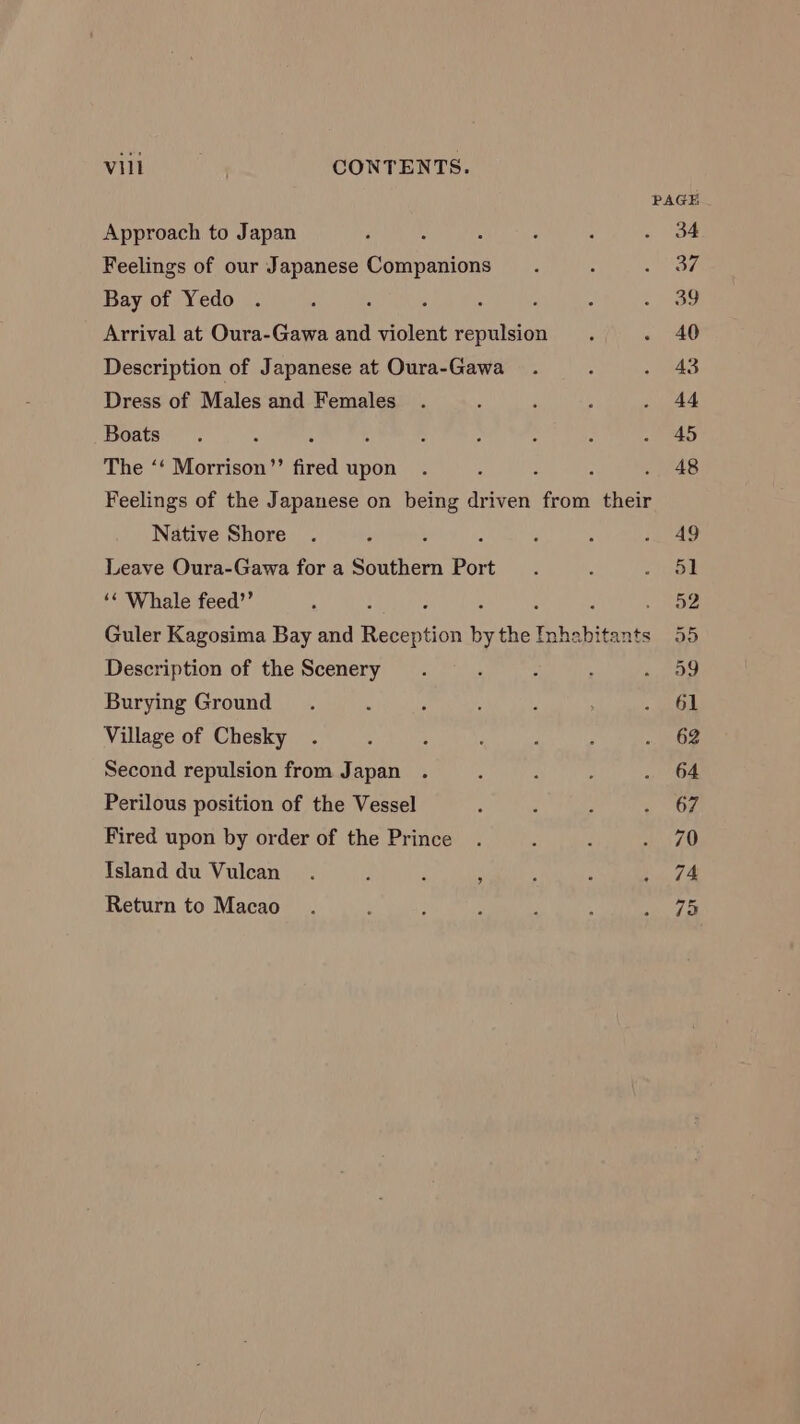 Vill , CONTENTS. Approach to Japan Feelings of our Japanese Companions Bay of Yedo ‘ Arrival at Oura-Gawa and violent repulsion Description of Japanese at Oura-Gawa Dress of Males and Females Boats . The ‘‘ Morrison”’ fired upon ‘ : : Feelings of the Japanese on being driven from their Native Shore : ; Leave Oura-Gawa for a Southern Port ‘« Whale feed”’ : : ‘ : Guler Kagosima Bay and Reception by the Inhabitants Description of the Scenery Burying Ground Village of Chesky Second repulsion from Japan Perilous position of the Vessel Fired upon by order of the Prince Island du Vulcan Return to Macao