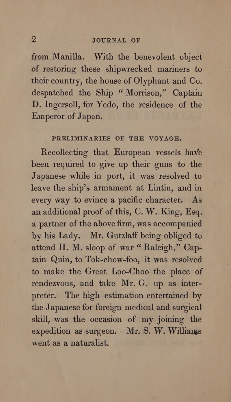 from Manilla. With the benevolent object of restoring these shipwrecked mariners to their country, the house of Olyphant and Co. despatched the Ship “ Morrison,” Captain D. Ingersoll, for Yedo, the residence of the Emperor of Japan. PRELIMINARIES OF THE VOYAGE. Recollecting that European vessels have been required to give up their guns to the Japanese while in port, it was resolved to leave the ship’s armament at Lintin, and in every way to evince a pacific character. As an additional proof of this, C. W. King, Esq. a partner of the above firm, was accompanied by his Lady. Mr. Gutzlaff being obliged to attend H. M. sloop of war “ Raleigh,” Cap- tain Quin, to Tok-chow-foo, it was resolved to make the Great Loo-Choo the place of rendezvous, and take Mr. G. up as inter- preter. The high estimation entertained by the Japanese for foreign medical and surgical skill, was the occasion of my joining the expedition as surgeon. Mr. 8. W. Williangs went as a naturalist.