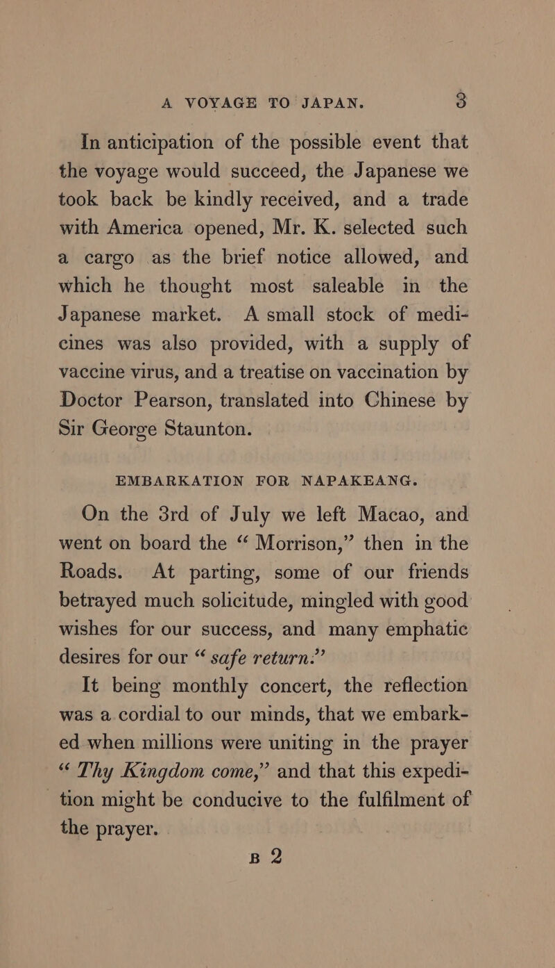 In anticipation of the possible event that the voyage would succeed, the Japanese we took back be kindly received, and a trade with America opened, Mr. K. selected such a cargo as the brief notice allowed, and which he thought most saleable in the Japanese market. A small stock of medi- cines was also provided, with a supply of vaccine virus, and a treatise on vaccination by Doctor Pearson, translated into Chinese by Sir George Staunton. EMBARKATION FOR NAPAKEANG. On the 3rd of July we left Macao, and went on board the “ Morrison,” then in the Roads. At parting, some of our friends betrayed much solicitude, mingled with good wishes for our success, and many emphatic desires for our “ safe return:” It being monthly concert, the reflection was a cordial to our minds, that we embark- ed when millions were uniting in the prayer “ Thy Kingdom come,” and that this expedi- _ tion might be conducive to the fulfilment of the prayer. B 2