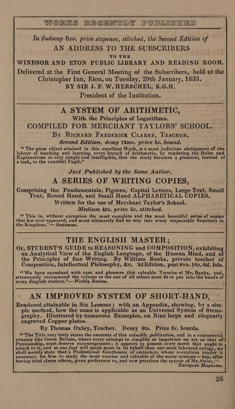 In foolscap 8vo. price sixpence, stitched, the Second Edition of AN ADDRESS TO THE SUBSCRIBERS TO THE WINDSOR AND ETON PUBLIC LIBRARY AND READING ROOM. Delivered at the First General Meeting of the Subscribers, held at the | Christopher Inn, Eton, on Tuesday, 29th January, 1833. BY SIR J. F. W. HERSCHEL, K.G.H. President of the Institution. A SYSTEM OF ARITHMETIC, With the Principles of Logarithms. COMPILED FOR MERCHANT TAYLORS’ SCHOOL. By Ricuarp Freperick CLarke, TEACHER. Second Edition, demy 12mo. price 3s. bound. *¢ The great object attained in this excellent Work, is a most judicious abridgment of the labour of teaching and learning every branch of Arithmetic, by rendering the Rules and Explanations so very simple and intelligible, that the study becomes a pleasure, instead of a task, to the youthful Pupil.” Just Published by the Same Author, A SERIES OF WRITING COPIES, Comprising the Fundamentals, Figures, Capital Letters, Large Text, Small Text, Round Hand, and Small Hand ALPHABETICAL COPIES. Written for the use of Merchant Taylor’s School. Medium 4to. price 5s. stitched. ‘* This is, without exception the most complete and the most beantiful series of copies that has ever appeared, and must ultimately find its way into every respectable Seminary in the Kingdom.” — Scotsman. ¢ THE ENGLISH MASTER; Or, STUDENT’S GUIDE to REASONING and COMPOSITION, exhibiting an Analytical View of the English Language, of the Human Mind, and of the Principles of fine Writing. By William Banks, private teacher of Composition, Intellectual Philosophy, &amp;c. 2dEdition, post 8vo. 10s. 6d. bds. ‘6 We have examined with care and pleasure this valuable Treatise of Mr. Banks, and, strenuously recommend the volume as the one of all others most fit to put into the hands of | every English student.’’--- Weekly Review. AN IMPROVED SYSTEM OF SHORT-HAND, Rendered attainable in Six Lessons; with an Appendix, shewing, by a sim- ple method, how the same is applicable as an Universal System of Steno- graphy. Illustrated by numerous Examples, on Nine large and elegantly engraved Copper-plates. By Thomas Oxley, Teacher. Demy 4to. Price 6s. boards. ‘¢ The Title very truly states the contents of this valuable publication, and in a commercial country like Great Britain, where every attempt to simplify so important an art as that of! Penmanship, must deserve encouragement; it appears to possess every merit that ought to ,_ attach to it, and as one fact will speak more in its behalf thell ody most laboured eulogy, we | shall merely state that a Professional Gentleman of eminence, whose avocations render it | | necessary for him to study the most concise and valuable of the many systems — has, after | | having tried eleven others, given preference to, and now practices the system of Mr. Oxley,”- i European Magazine. a a